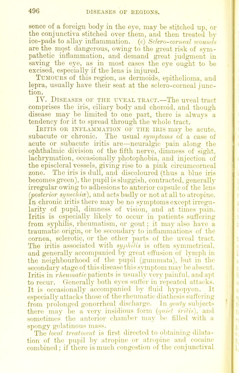 sence of a foreign body in the eye, may be stitclied up, or the conjunctiva stitched over them, and then treated by ice-pads to allay inflammation, (c) Sclero-corneal v;ouri'l-< are the most dangerous, owing to the great risk of sym- pathetic inflammation, and demand great judgment in saving the eye, as in most cases the ej^e ought to be excised, especially if the lens is injured. Tumours of this region, as dermoids, epithelioma, and lepra, usually have their seat at the sclero-corneal junc- tion. IV. Diseases of the u^^eal tract.—The uveal tract comprises the iris, ciliarj' bodj' and choroid, and though disease may be limited to one part, there is always a tendency for it to spread through the whole tract. Iritis or inflamm;atiox of the iris may be acute, subacute or chronic. The usual symjAoms of a case of acute or subacute ii-itis are—nem'algic pain along the ophthalmic division of the fifth nerve, dimness of sight, lachrymation, occasionally photophobia, and injection of the episcleral vessels, gi-^ang rise to a jDink circumcorneal zone. The rris is dull, and discoloured (thus a blue iris becomes green), the pupil is sluggish, contracted, generally irregular owing to adhesions to anteiior caj^sule of the lens (posterior syntchicn), and acts badly or not at all to atropine. In chronic iritis there may be no symptoms except irregu- larity of pupil, dimness of vision, and at times pain. Iritis is especially likely to occui- in patients suffering from syphilis, rheumatism, or gout; it may also have a traumatic origin, or be secondary to inflammations of the cornea, sclerotic, or the other jDarts of the uveal tract. The ii'itis associated with syphilis is often symmetrical, and gencralh' accompanied by great effusion of lymph in the neighbourhood of the pupil (gumm.'ita). but in tlie secondary stage of this disease this syui])tom may be absent. Iritis in ?7i.et6)nci<('c])atients is usually very painful. anda]it to recur. Generally both eyes suflor in repeated attacks. It is occasioiially accompanied by lUiid liypo]iyon. It especially attacks those of the rheumatii' diathesis suffering from prolonged gonorrlienl discharge. In//o//?/.subjects there may be a very insidious foi-m {<]uii'l irili-<). and sometimes the anterior chiimlx^r may be filled with a .spongy gelatinous mass. The local treatment is first directed to obtaining dilat.a- tion of the pupil by iiiroiiine or ntro]>in(' and cocaine combined; if there is much congestion of the conjunctival