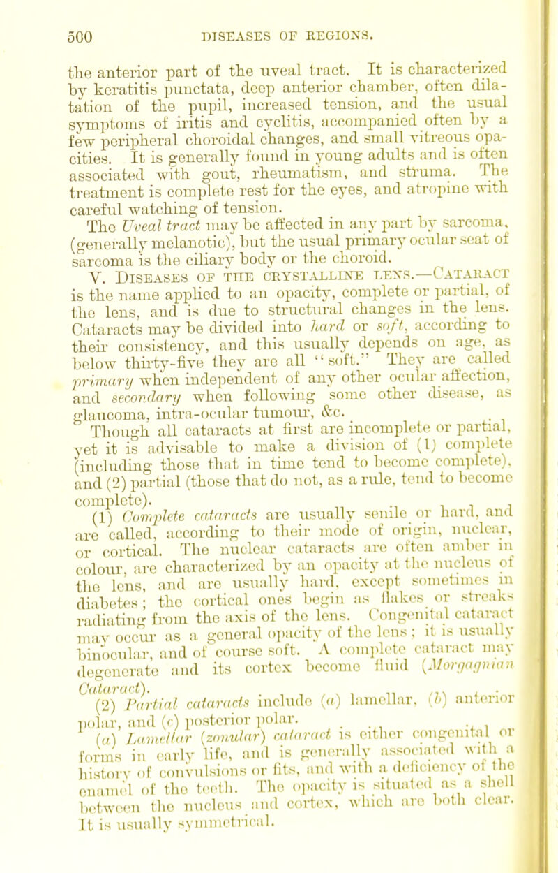the anterior part of the uveal tract. It is characterized by keratitis punctata, deep anterior chamber, often dila- tation of the pupil, increased tension, and the usual symptoms of iritis and cyclitis, accompanied often by a few peripheral choroidal changes, and small vitreous opa- cities. It is generally found in young adults and is often associated with gout, rheumatism, and struma. The treatment is complete rest for the eyes, and atropme with careful watching of tension. The Uveal tract may be affected in any part by sarcoma, (generally melanotic), but the usual prmiary ocular seat of sarcoma is the ciliary body or the choroid. V. Diseases of the crystalline lexs.—Cataract is the name applied to an opacity, complete or partial, of the lens, and is due to structural changes ui the lens. Cataracts may be divided into liard or soft, accordmg to theii- consistency, and this usually depends on age. as below thirty-five they are all soft. They are^ called ■primary when independent of any other ocular affection, and secondary when following some other disease, as glaucoma, intra-ocular tumoiu-, &c. Though all cataracts at first are incomplete or partial, yet it is advisable to make a division of (Ij complete (including those that in time tend to become complete), and (2) partial (those that do not, as a rule, tend to become complete). (1) Cimplde cataracts are usually senile or hard, and are called, according to their mode of origin, nuclear, or cortical. The nuclear cataracts are often amber ni colour, are characterized by an opacity at the nucleus of the lens, and are usually hard, except sometimes m diabetes; the cortical ones begin as Hakes or streaks radiating from the axis of the lens. Congenital cataract may occm- as a general opacity of the lens ; it is usually binocular, and of''course soft. A complete cataract may degenerate and its cortex become fluid {Morga'puan Cataract). ,,\ l ■ (2) Partial cataracts include (a) lamellar, anterior polar, and (r) posterior polar. _ ((/) Lamellar {znmdnr) cataract is either congenital or fcruis in earlv life, and is generally associated with a history of convulsions or fits, and with a deh<nency of the enamel of the teeth. The opacity is situated as a shell between the nucleus and cortex, winch are both clear. It is usunlly syninietricnl.