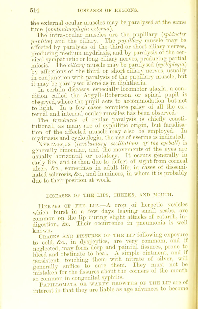 the external ocular rauscles may be parah'sed at the same time [ophthalmoplegia externa). The intra-ocular muscles are the pupillary {sphincter pupiUce) and the ciliary. The pupillary muscle may be affected by paralysis of the thii'd or short ciliary nerves, ]n-oducing medium mydriasis, and by paralysis of the cer- vical sympathetic or long ciliary nerves, producing partial miosis. The ciliary muscle may be jiaralysed {cyclople;/ia) by affections of the third or short ciliary nei-ves, usually in conjunction with paralysis of the pupillary muscle, but it may be paralysed alone as in diphtheria. In certain diseases, especially locomotor ataxia, a con- dition called the Argyll-Eobertson or spinal pupil is observed,where the pupil acts to accommodation but not to light. In a few cases complete palsy of aU the ex- ternal and internal ocular muscles has been observed. The treatment of ocular paralysis is chiefly consti- tutional, as many are of syphiUtic origin, but faradisa- tion of the affected muscle may also be employed. In mydriasis and cycloplegia, the use of eserine is indicated. Nystagmus {involuntary oscillations of the eyeball) is o-enerally binocular, and the movements of the eyes are usually horizontal or rotatory. It occurs generally in early life, and is then due to defect of sight from corneal ulcer, &c., sometimes in adiilt life, in cases of dissemi- nated sclerosis, &c., and in miners, in whom it is probably due to their position at work. DISEASES OF THE LIPS, CHEEKS, AXD >tOUTir. HEurES OF THE Lir.—A crop of herpetic vesicles which burst in a few days leaving small scabs, are common on the lip during slight attacks of catarrh, in- digestion, &c. Their occiu-rence in pneumonia is well known. . CllACKS AND FISSURES OF THE LIP followmg exposiirc to cold, &c., in dyspeptics, arc very commom, and if neglected, may forin deep and painful fissures, prone to bleed and obstinate to heal. A simple ointment, and if persistent, touching them with nitrate of silver, will generally suffice to cure them. They must not be mistaken for the fissures about the corners of the mouth .so common in congenital syphilis. PAP1LL0M.VTA OR AVARTY GUOWTUS OF THE LIP aro ol interest in that they are liable as ago advances to become