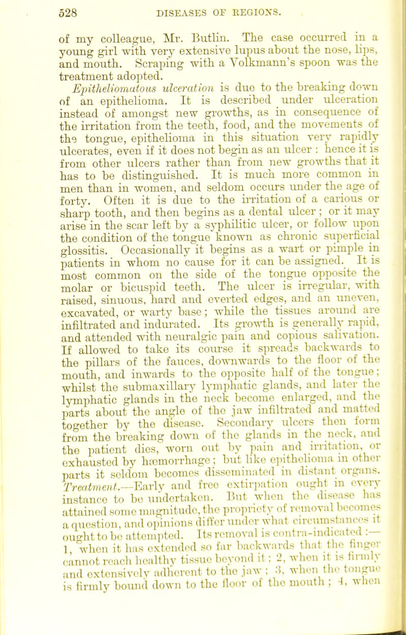 of my colleague, Mr. Butlin. The case occurred in a young girl with very extensive lupus about the nose, lips, and mouth. Scraping with a Volkmann's spoon was the treatment adopted. Eintheliomutous ulceration is due to the breaking down of an epithelioma. It is described under ulceration instead of amongst new growths, as in consequence of the irritation from the teeth, food, and the movements of the tongue, epithelioma in this situation very rapidly ulcerates, even if it does not begin as an ulcer : hence it is from other ulcers rather than from new growths that jt has to be distinguished. It is much more common in men than in women, and seldom occurs under the age of forty. Often it is due to the ii-ritation of a carious or sharp tooth, and then begins as a dental ulcer ; or it may arise in the scar left by a syphilitic ulcer, or_ follow upon the condition of the tongue known as chronic superficial glossitis. Occasionally it begins as a wart or pimple in patients in whom no cause for it can be assigned. It is most common on the side of the tongue opposite the molar or bicuspid teeth. The ulcer is irregular, with raised, sinuous, hard and everted edges, and an uneven, excavated, or warty base; while the tissues around are infiltrated and indui-ated. Its growth is generally rapid, and attended with nem-algic pain and copious salivation. If allowed to take its course it spreads backwards to the pillars of the fauces, downwards to the floor of the mouth, and inwards to the opposite half of the tongue; whilst the submaxillary lymphatic glands, and later the lymphatic glands in the neck become enlarged, and the parts about the angle of the jaw infiltrated and matted together by the disease. Secondary ulcers then form from the breaking down of the glands in the neck, and the patient dies, worn out by pain and irritation, or exhausted by haDmorrhage; but like epithelioma in other parts it seldom becomes disseminated in distant organs. Trertinieni.—Early and free extirpation ought m every instance to bo uiulertaken. But when the disease lias attained some magnitude, the propriety of removal becomes a question, and opinions differ under what circumstances it ought to be attempted. Its removal is contra-mdicated :— 1 when it has extended so far backwards that the finger (cannot nnich healthv tissue beyond it: 2, when it is firmly and extensively adherent to the jaw : 3. when the tongue is firmly boiuul down to the iloor of the moutli; A. wlu-n