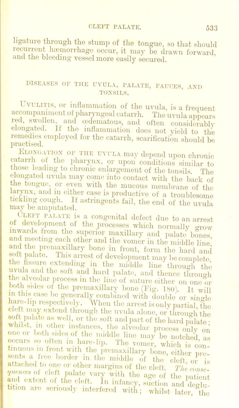 ligature through the stump of the tongue, so that should recurrent lucuiorrhage occur, it may be dva^'n for\A'ard, and the bleeding vessel more easily secured. DTSEASES OF THE rVDLA, PALATE, FAUCES, AND TOXSIL.S. UvuLiTLS, or inflammutiou of the uvula, is a frequent accompaniment of pharyngeal catarrh. The uvula appears red, swo len and u3dematous, and often considerably elongated. If the inflammation does not yield to the remedies employed for the catarrh, scarification should be practised. Eloxgatiox of the TJYi-LA may depend upon chronic catarrh of the pharynx, or upon conditions similar to those leading to chronic enlargement of the tonsils The elongated uvula may come into contact with the back of the tongue or even with the mucous membrane of the larynx, and m either case is productive of a troublesome tickling cough. It astringents fail, the end of the uvula may be amputated. Cleft palate is a congenital defect due to an arrest of development of the processes which normally o-row inwards from the superior maxillary and palate bones and meeting each other and the vomer in the middle line' and the promaxillary bone in front, form the hard and sott palate. This arrest of development may be complete the fissure extending m the nuddle line through the uvula and the soft and hard paln.to, and thence through the alveolar process in the line of suture either on one or both sides at the premaxiUary bone (Fig. 180). It will m this case l;e gen(jrally combined with double or single hare- hp respectively. When the arrest is only partial the cle t may extend through the uvula alone, or through the soft palate as well, or the soft and part of the hard palate whilst, in other instances, _ the alveolar process only on one or both sides ol the iniddle lino may be notched as occurs so olten m hare-bp. The vomel-, which is con tmuousm Iront with the premaxiUary bono, either atH.\^ f''' the ' cleft oJ is attached to one or other margins of the cleft Thr nm,r qw'Mcesoi cle t palate vary with tlie ago of the na ont ^d ext<mt or the cleft^ In infancy, .^,tion l^d' £ tition are seriously interfered with; whilst later t «