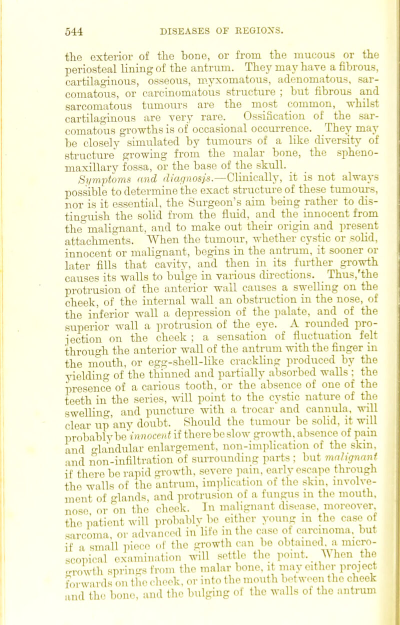 the exterior of the bone, or from the mucous or the periosteal lining of the antrum. They ma.y have a fibrous, cartilaginous, osseous, myxomatous, adenomatous, sar- comatous, or carcinomatous structure ; but fibrous and sarcomatous tumours are the most common, whilst cartilaginous are very rare. Ossification of the sar- comatous growths is of occasional occuiTence. They may be closely simulated by tumours of a like diversity of structure growing froni the malar bone, the spheno- maxillary fossa, or the base of the skull. Symptoms and rZ/ar/HOs/s.—Clinically, it is not always possible to determine the exact structure of these tumoui'S, nor is it essential, the Surgeon's aim being rather to dis- tinguish the solid from the fluid, and the innocent from the°malignant, and to make out theii- origin and ])resent attachments. When the tumour, whether cystic or solid, innocent or malignant, begins in the antrum, it sooner or later fills that cavity, and then in its further growth causes its walls to bulge in various dii-ections. Thus,'the protrusion of the anterior wall causes a swelling on the cheek, of the internal wall an obstruction in the nose, of the inferior wall a depression of the palate, and of the superior wall a ]n-otrusion of the eye. A rounded pro- iection on the cheek ; a sensation of fluctuation felt through the anterior wall of the antrum with the finger in the rnouth, or egg-shell-like crackling produced by the yielding of the tlainned and partially absorbed walls : the presence of a carious tooth, or the absence of one of the teeth in the series, will point to the cystic nature of the swelHno-, and puncture with a trocar and cannula, will clear iip'any doubt. Should the tumour be solid, it will probably bei)i«ow;/« if there be slow growth, absence of pain and -la'ndular enlargement, non-implication of the skin, and non-infiltration of surrounding parts ; but malignant if there be rapid growth, severe pain, early escape through the walls of the antrum, implication of the skin, mvolve- mcnt of glands, and ]irotrusion of a fungus in tlie mouth, nose or on the check. In malignant disease, moreover the patient will probably be cither young m the case of sarcoma, or advanced in life in the case of carcinoma, but if a small piece of the growth can be obtained, a micro- scopical examination will settle the point. When the i'rowth springs from the malar bone, it may cither project ii wards on the cheek, or into the mouth between the cheek d the bono, and llie bulging of the walls of the antrum an