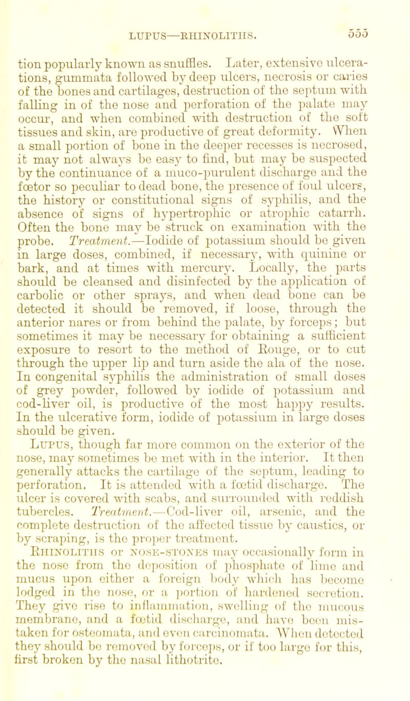 LUPUS—EHINOLITIIS. tion jDopularly known as snuffles. Later, extensive ulcera- tions, gummata followed by deep ulcers, necrosis or caries of the bones and cartilages, destruction of the septum with falling in of the nose and perforation of the palate may occur, and when combined with destruction of the soft tissues and skin, are productive of great deformity. WTien a small portion of bone in the deeper recesses is necrosed, it may not always be easy to find, but may be suspected by the continuance of a muco-pm'ulent discharge and the foetor so peculiar to dead bone, the presence of foirl ulcere, the history or constitutional signs of syphilis, and the absence of signs of hj-pertrophic or atrophic catarrh. Often the bone may be struck on examination with the probe. Treatment.—Iodide of potassium should be given in large doses, combined, if necessarj', with quinine or bark, and at times with mercury. Locally, the parts should be cleansed and disinfected by the application of carbolic or other sprays, and when dead bone can be detected it should be removed, if loose, through the anterior nares or from behind the palate, by forceps; but sometimes it may be necessary for obtaining a sufficient exposure to resort to the method of Eouge, or to cut through the upper lip and turn aside the ala of the nose. In congenital sj^jjhilis the administration of small doses of grey powder, followed by iodide of potassium and cod-liver oil, is productive of the most happy results. In the ulcerative form, iodide of potassium in large doses should be given. Lupus, though far more common (m the exterior of the nose, may sometimes be met with in the interior. It then generally attacks the cartilage of the septum, leading to perforation. It is attended with a foetid discharge. The ulcer is covered with scabs, and siu-rounded with reddish tubercles. Treatment.—Cod-liver oil, arsenic, and the complete destruction of the affected tissue by caustics, or by scraping, is the pro])cr treatment. EiiiNOLiTiis or NOSK-STOXES may occasionally form in the nose from the deposition of phosphate of lime and mucus upon cither a foreign body whic.li has become lodged in the nose, or a, ])ortion of hardened secretion. They give rise to inflammation, swelling of the nuicous membrane, find a foetid discliargo, and have been mis- taken for osteoniata, and oven carcinomata. Wlion detected they should be removed by forceps, or if too largo fen- this, first broken by the nasal lithotrite.