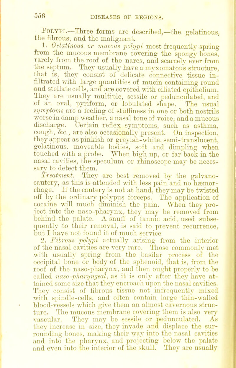 Polypi.—Three forms are described,—the gelatinous, the fibrous, and the malignant. 1. Gelatinous or mucous polypi, most frequently spring from the mucous membrane covering the spongj' bones, rarely from the roof of the nares, and scarcely ever from the septum. They usuallj^ have a myxomatous structure, that is, they consist of delicate connective tissue in- filtrated -with large quantities of mucin containing round and stellate cells, and are covered -with ciliated epithelium. They are usually multiple, sessile or pedunculated, and of an oval, pyriform, or lobulated shape. The usual syrriptoms are a feeling of stuffiness in one or both nostrils worse in damp weather, a nasal tone of voice, and a mucous discharge. Certain reflex symptoms, such as asthma, cough, &c., are also occasionally present. On inspection, they appear as pinkish or grejash-white, semi-transluoent, gelatinous, moveable bodies, soft and dimpling when touched with a probe. '\\Tien high up, or far back in the nasal ca^dties, the speculum or rhinoscope may be neces- ear}' to detect them. Treatment.—They are best removed by the galvano- cautery, as this is attended with less pain and no haemor- rhage. If the cauterj' is not at hand, they may be twisted off by the ordinary polypus forceps. The application of cocaine will much diminish the pain. When they pro- ject into the naso-pharynx, they may be removed from behind the palate. A snuff of tannic acid, used subse- C[uently to their removal, is said to prevent recurrence, but I have not found it of much service 2. Fibrous polypi actuallj^ arising from the interior of the nasal cavities are vorj' rare. Those commonly met with usually spring froiu the basilar process of the occipital bone or body of the sphenoid, tliat is, from the rf)of of the naso-pharynx, and tlien ou,i,dit jiroperly to bo called naso-pliari/nc/eal, as it is only after they have at- tained some size that they encroach upon the nasal cavities. Thcj'' consist of fibrous tissue not infrocpiently mixed with si)indlo-cclls, and often contain largo thin-walled bloo(l-v(^ss('ls which give them an almost cavernous struc- ture. The mucous membrane coveiing fhom is also very vascular. They may be sessile or pedunculated. As they increase in .size, they invade and di.splaco the sur- rounding bones, making their way into the nasal ca'vities and into the jdiarynx, and iirojocting below the palate and even into the interior of the skull. They are usually