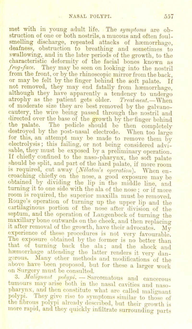 met with in youug adult life. The symptoms are ob- struction of one or both nostrils, a mucous and often foul- smelling discharge, repeated attacks of htemorrhage, deafness, obstruction to breathing and sometimes to swallowing, and in the later periods of the growth, to the characteristic deformitj^ of the facial bones known as frog-face. They may be seen on looking into the nostril from the front, or by the rhinoscopic mirror from the back, or may be felt by the finger behind the soft palate. If not removed, they may end fatally from htemorrhage, although they have apparently a tendency to undergo atrophy as the patient gets older. Treahnerd. — Wheu of moderate size they are best removed by the galvano- cautery, the wire being passed through the nostril and directed over the base of the growth by the-finger behind the palate. The pedicle should be then completely destroyed by the post-nasal electrode. When too large for this, an attempt may be made to remove them by electrolysis; this failing, or not being considered advi- sable, they must be exposed by a preliminary operation. If chiefly confined to the naso-pharynx, the soft palate should be split, and part of the hard palate, if more room is required, cut away {Nelaton's operation). When en- croaching chiefly on the nose, a good exposure may be obtained_ by dividing the lip in the middle Line, and tumiiig it to one side with the ala of the nose ; or if more room is required, the superior maxilla must be removed. Rouge's operation of turning up the upper lip and the cartilaginous portion of the nose after division of the septum, and the operation of Langenbeck of turning the maxiUary bone outwards on the cheek, and then replacing it after removal of the growth, have their advocates. My experience of these procedures is not very favourable. The exposure obtained by the former is no better than that of turning back the ala; and the .shock and hcemorrhage attending the latter renders it very dan- gorous. Many other methods and modifications of the above have been proposed, but for these a larger work on Surgery must bo consulted. .3. MaWjnaut polypi. — Sarcomatous and cancerous tumours may arise both in tlie nasal cavities and naso- pharynx, and then constitute what are called malignant polypi. Thoy give rise to symjitoms similai- to those of the filjrous poly])i already described, but their growth is more rapid, and they quickly infiltrate surrounding parts