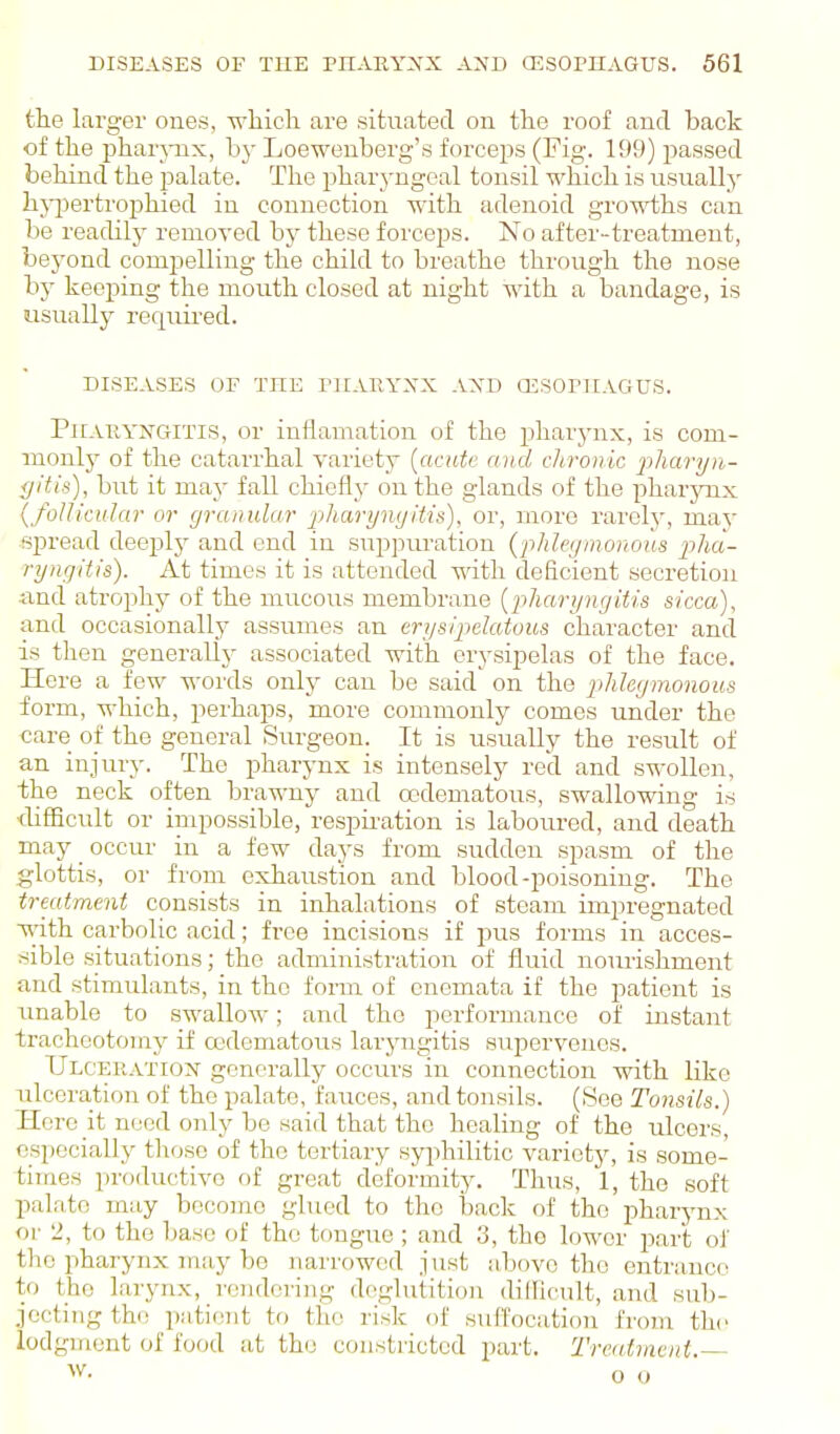 the larger ones, ■n'hicli are situated on the roof and back of the phar}-nx, by Loeweuberg's forceps (Fig. 199) passed behind the pakite. The pharyngeal tonsil which is usually hjqDertrojjhied in connection with adenoid growths can be readily removed by these forceps. No after-treatment, beyond compelling the child to breathe through the nose by keeping the mouth closed at night with a bandage, is usually requii-ed. DISEASES OF THE niAUYXX AXD CESOrilAGUS. Pharyngitis, or inflamation of the pharynx, is com- inonl}'- of the catarrhal variety [acute and cJiroiiic pharyn- gitis), but it may fall chiefly on the glands of the pharynx (foUicuIar or granular pharyngitis), or, more rarely, may spread deeply and end in suppuration (phlegmonous pha- ryngitis). At times it is attended with deficient secretion and atrophy of the mucous membrane {pharyngitis sicca), and occasionally assumes an erysipelatous character and is then generally associated with erysipelas of the face. Here a few words only can be said on the phlegmonous form, which, perhaps, more commonly comes under the care of the general Surgeon. It is usually the result of an injury. The pharynx is intensely red and swollen, the neck often brawny and oedematous, swallowing is tlifJicult or inipossible, respuation is laboured, and death may _ occur in a few days from sudden spasm of the glottis, or from exhaustion and blood-poisoning. The treatment consists in inhalations of steam impregnated •with carbolic acid; free incisions if pus forms in acces- sible situations; the administration of fluid nourishment and stimulants, in the form of cnemata if the patient is unable to swallow; and the iicrformance of instant tracheotomy if cedematous laryngitis supervenes. Ulceratioi^ generally occurs in connection with like ulceration of the palate, fauces, and tonsils. (See Tonsils.) Here it need only be said that the healing of the ulcers, especially those of the tertiary syphilitic variety, is some- times productive of great deformity. Thus, 1, the soft palate may become gbied to the back of the pharynx or 2, to the base of the tongue ; and 3, tho lower part oJ' the pharynx may be narrowed just above tho entrance to the larynx, rendering deglutition dillicnlt, and sub- jecting the patient to the risk of suffocation froju the lodgment of fotxl at tho constricted part. Treatment.