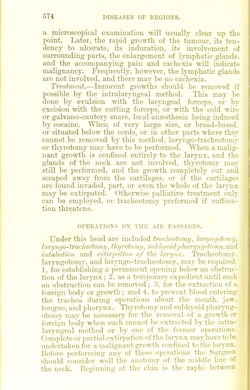 a microscopical examination will usually clear up the point. Later, the rapid growth of the tumour, its ten- dency to ulcerate, its induration, its involvement of surrounding parts, the enlargement of lymphatic glands, and the accompanying pain and cachexia will indicate malignancy. Frequently, however, the lymphatic glands are not involved, and there may be no cachexia. Treatment.—Innocent growths should be removed if possible by the intralaryngeal method. This may be done by evulsion with the laryngeal forceps, or by excision with the cutting forceps, or with the cold wire or galvano-cautery snare, local anassthesia being induced by cocaine. When of very large size, or broad-based, or situated below the cords, or in other pai-ts where they cannot be removed by this method, laryngo-tracheotomy or thjTotomy may have to be performed. When a malig- nant growth is confined entirelj' to the larynx, and the glands of the neck are not involved, thyrotomy may still be performed, and the groAvth completely cut and scraped away from the cartilages, or if the cartilages are found invaded, part, or even the whole of the lar^Tix may be extirpated. Otherwise palliative treatment only can be employed, or tracheotomy jierformed if suffoca- tion threatens. OPEEATIOXS ox THE AIK PASSAGES. Under this head are included irnchcotimty, lan/nfjoifnvij. laruncjo-tracJicotomy, thyrotomi/, suhhyoidjiharymjoiomy. and intubation and extirpation of the larynx. Tracheotomy, laryngotomy, and laryngo-tracheotomy, may be required. 1, for establishing a permanent opening below an obstruc- tion of the larynx; 2, as a temporary ex]icdient until such an obstruction can be removed ; o, for the extraction of a. foreign body or growtli; and 4, to prevent blood entering the trachea during operations about the mouth, jaw, tongue, and pharynx. Thyrotomy and subhyoid ])haryng- otomy may bo n(3ccssary for the removal of a growth or foreign body wlion such cannot be extracted by the intra- laryngeal method or by one of tlio former ojioratious. Complete or jjartial extirpation of the larynx may have to be undertaken for a malignant growth confined to the larynx. Before perfonning an>- of those operations the SurgeoJi should consider Avell the anatomy of the middle lino of the neck, licginning at the chin is Iho raphr between