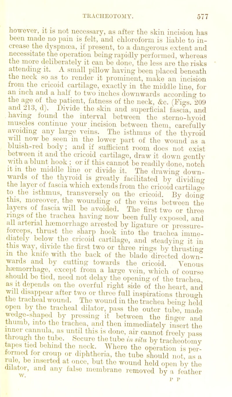 laowever, it is not necessary, as after the skin incision has been made no pain is felt, and chlorofoim is liable to in- crease the dyspnoea, if present, to a dangerous extent and necessitate the operation being rapidly performed, whereas the more deliberately it can be done, the less are the risks attending it. A small pillow having been placed beneath the neck so as to render it prominent, make an incision from the cricoid cartilage, exactly in the middle line, for an inch and a half to two inches downwards according to the age of the patient, fatness of the neck, &c. (Figs. 209 and 213, d). Divide the skin and superficial fascia, and having found the interval between the sterno-hyoid muscles continue your incision between them, carefully avoiding any large veins. The isthmus of the thyroid will now be seen m the lower part of the wound'as a bluish-red body; and if sufficient room does not exist between it and the cricoid cartilage, draw it down gently with a blunt hook ; or if this cannot be readily done, notch it m the middle line or divide it. The drawing down- wards of the thyroid is greatly faciUtated by dividing the layer of fascia which extends from the cricoid cartilage to the isthmus, transversely on the cricoid. By doing this, moref.ver, the wounding of the veins between the layers of fascia will be avoided. The first two or three rings of the trachea havmg now been fully exposed and aU arterial htemorrhage arrested by ligature or pressure- forceps, thrust the sharp hook into the trachea imme- cbately below the cricoid cartilage, and steadying it in this way, di\-ide the first two or three rings by thrustino- m the knife with the back of the blade directed down- wards and by cutting towards the cricoid. Yenous hEemorrhage, except from a large vein, which of course should be tied, need not delay the opening f)f the trachea as it depends on the overful right side of the heart, and will disappear after two or tlrree full inspirations throuo-h the tracheal wound. The woimd in the trachea being hold open by the tracheal dilator, pass the outer tube made wedge-shaped by pressing it between the finger and thumb, into the trachea, and then immediately insert the inner cunnula, as until this is done, air cannot freelv pass through the tube. Secure the tube ia situ by tracheotomy tapes tied l^ohind the neck. Where the operation is pei- torm«l lor croup or diphtheria, the tube should not, as a rule bo inserted at once, but the wound held open by the aUator, and any false luembi'ane romovod by a folithor w. 1' ]•