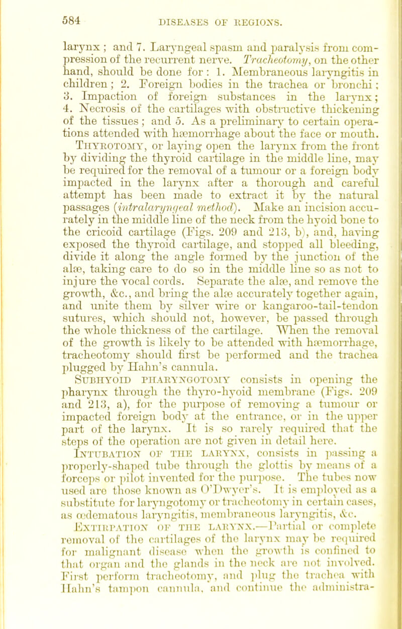 larynx ; and 7. Laryngeal spasm and paralj-sis from com- pression of the recurrent ner^•e. Tracheotomy, on the other hand, should be done for : 1. ^Membraneous laiyngitis in children; 2. Foreign bodies in the trachea or bronchi; 3. Impaction of foreign substances in the laiynx; 4. Necrosis of the cartilages with obsti-uctire thickening of the tissues ; and 5. As a preliminary to certain opera- tions attended -with htemorrhage about the face or mouth. TiiYROTOMY, or laying open the larj'nx from the front by dividing the thyroid cartilage in the middle line, may be required for the removal of a tumoui- or a foreign body impacted in the larynx after a thorough and careful attempt has been made to extract it by the natural passages [intralaryn(ieal method). Make an incision accu- rately in the middle line of the neck from the hyoid bone to the cricoid cartilage (Figs. 209 and 213, b), and, having exposed the thyroid cartilage, and stopped all bleeding, divide it along the angle formed hy the junction of the alfe, taking care to do so in the middle line so as not to injure the vocal cords. Separate the ala3, and remove the growth, &c., and bring the alte accurately together again, and unite them by silver wire or kangaroo-tail-tendon sutures, which should not, however, be passed through the whole thickness of the cartilage. When the removal of the growth is likely to be attended with haemorrhage, tracheotomy should first be performed and the trachea plugged by Halm's cannula. Subhyoid piiaryxgotomy consists in opening the phai'ynx tlu'ough the thyro-hyoid membrane (Figs. 209 and 213, a), for the jiurpose of removing a tumour or impacted foreign body at the entrance, or in the upper part of the larynx. It is so rarely i-equired that the steps of the operation are not given in detail here. Intubation of the lakyxx, consists in passing a properly-shaped tube through the glottis by means of a forceps or iiilot invented for the piirposc. The tubes now used are those known as ()l )wy('r's. It is employed as a Hubstituto for laryngotomy or tracheotomy in certaiji cases, as a;dematoiis laiyngitis, membraneous laryngitis, vtc. ExTiKBATiox OF THE L.U^YNX.—Partial or complete removal of the cartilages of the larynx may be required for mnlignant disease when the growth is confined to th.'it oi gan and tlio glands in the neck are not involved. First ])orform trachootomy, iind ])lug the trachea with Hahn's tani])on canTiula. and continiie the admiuistra-
