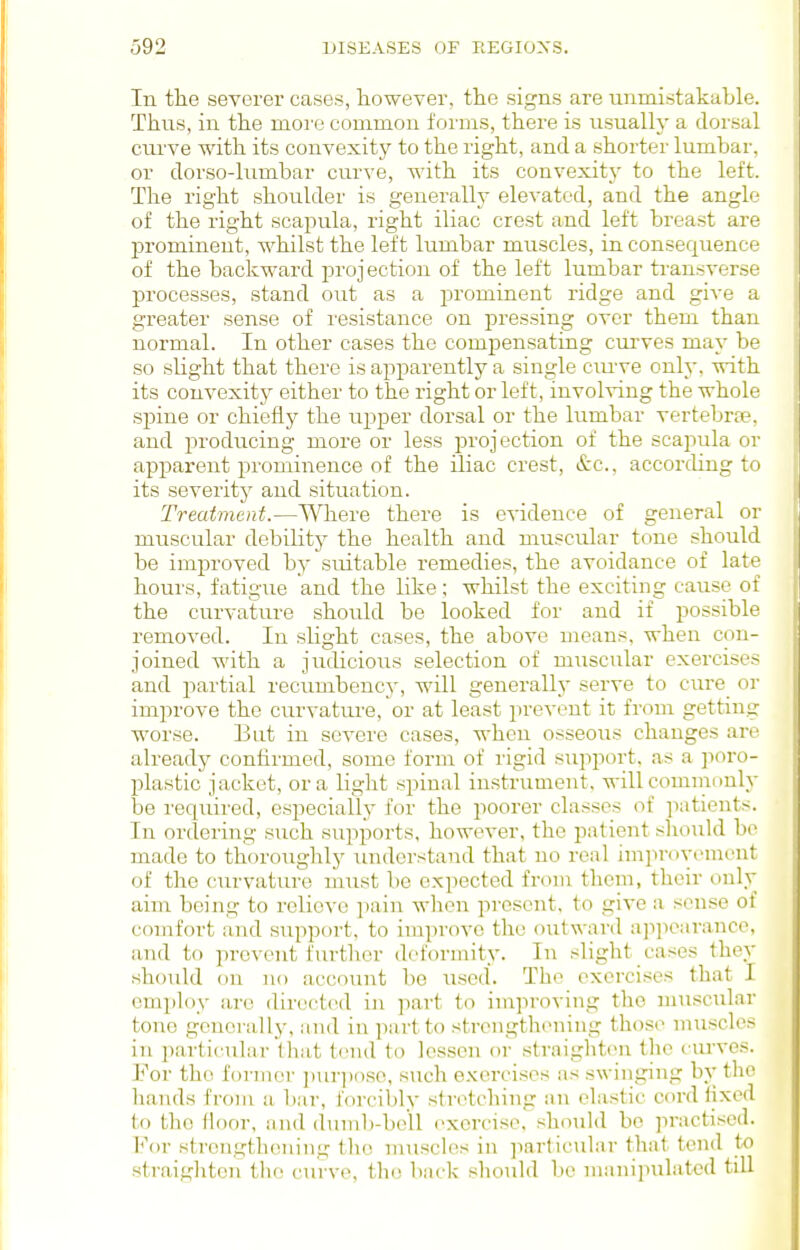 In the severer cases, laowever, the signs are unmistakable. Thus, in the more common forms, there is usually a dor.sal curve with its convexity to the right, and a shorter lumbar, or dorso-lumbar curve, with its convexity to the left. The right shoulder is generally elevated, and the angle of the right scapula, right iliac crest and left breast are prominent, whilst the left lumbar muscles, in consequence of the backward projection of the left lumbar transverse processes, stand out as a prominent ridge and give a greater sense of resistance on ^Dressing over them than normal. In other cases the compensating curves may be so slight that there is apparently a single cmwe only, with its convexity either to the right or left, involving the whole .spine or chiefly the upper dorsal or the lumbar vertebr£e. and producing more or less projection of the scaj^ula or apparent prominence of the iliac crest, &c., according to its severity and situation. Treatment.—Where there is evidence of general or muscular debility the health and muscular tone should be improved by suitable remedies, the avoidance of late hours, fatigue and the like; whilst the exciting cause of the curvature should be looked for and if possible removed. In slight cases, the above means, when con- joined with a judicious selection of muscular exercises and i)artial recumbency, will generally serve to cure or improve the curvature, or at least prevent it from getting worse. But in severe cases, when osseous changes are already confirmed, some form of rigid support, as a jioro- plastic jacket, or a light spinal instrument, will commonly be required, especially for the poorer classes of ]iatients. In ordering such supports, however, the patient should bo made to thoroughly understand that no real improvement of the curvature must be expected from them, their only aim being to relieve pain when present, to give a sense of comfort and support, to improve the outward a]ipcaranco, and to prevent further (leibriiiity. In slight cases they should on no account be used. The exercises that I emjiloy are directed in part to improving the muscular tone generally, and in part to strengthening those muscles in particular that tend to lessen or straighten the ciu'ves. For the former i)ur])o.so, such exercises as swinging by the hands from a bar, forcibly stretching an elastic cord iixcd to the floor, and duml)-be'll exercise, should bo jn'uctiscd. For strengthening the muscles in particular that tend to straighten the curve, the back should bo manipulated till
