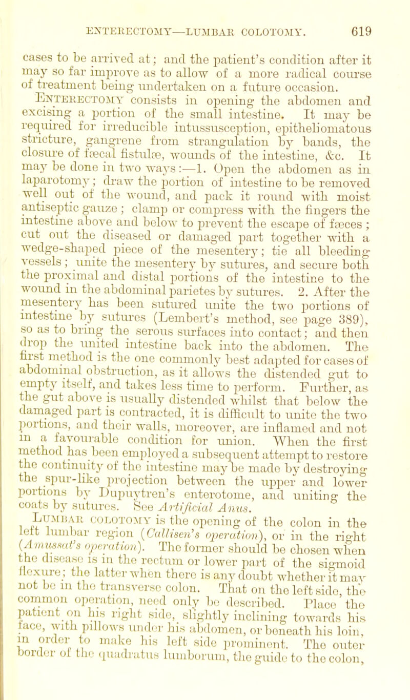 cases to be arrived at; and the patient's condition after it may so far improve as to allow of a more radical com-se of treatment being undertaken on a future occasion. ExTEEECTOMY Consists in opening the abdomen and. excising a portion of the small intestine. It may be required for ii-reducible intussusception, epitheUomatous stricture, gangrene from strangulation by bands, the closm-e of ftecal fistuh-x?, wounds of the intestine, &c. It may be done in two ways:—1. Open the abdomen as in laparotomy ; rkaw the portion of intestine to be removed well out of the wound, and pack it roiuid with moist antiseptic gauze ; clamp or compress with the fingers the intestine above and below to prevent the escape of fa?ces ; cut out the diseased or damaged part together with a wedge-shaped piece of the mesentery; tie all bleeding ^•essels ; imite the mesentery by sutures, and seciu'e both the proximal and distal portions of the intestine to the wound in the abdominal parietes bj- sutures. 2. After the mesentery has been sutured unite the two portions of intestine by sutures (Lembert's method, see page 389), so as to bring the serous surfaces into contact; and then drop the imited intestine back into the abdomen. The first method is the one commonly best adapted for cases of abdominal obstruction, as it allows the distended gut to empty itself, and takes less time to perform. Further, as the gut above is usuaUy distended wliilst that below the damaged part is contracted, it is difficult to unite the two portions, and their walls, moreover, are inflamed and not m a favoiu-able condition for rmion. When the first rnethod has been employed a subsequent attempt to restore the continuity of the intestine may be made by destroying the spur-like projection between the upper and lower portions by Dupuytren's enterotoine, and uniting the coats by sutures. See Artificial Anus. LuMBAK coLOTOMY is the Opening of the colon in the left lumbar region {CaUisen's oijeration), or in the rio'ht (Amumd's operation). The former should be chosen when the disease is in the rectum or lower part of the sigmoid flexure ; the latter when there is any doubt whether it may not bo m the transverse colon. That on the left side the common operation, need only l)o described. Place tho patient on his right side, slightly inclining towards his lace, with pillows under his abdomen, or beneath his loin, m order to make his left side proniimuit. The outer border ol tli- cpiadratus luiuboruiii, tlieguidcto the colon,