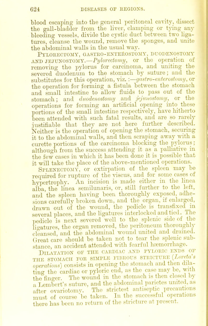 blood escaping into tlie general peritoneal cavity, dissect the gall-bladder from the liver, clamping or tjing any bleeding vessels, divide the cystic duct between two liga- tm-es, cleanse the wound, remove the sponges, and unite the aljdominal walls in the usual way. PyLORECTOMY, GASTEO-EXTEROSTOilY, DUOBEXOSTOilY AND JEJUNOSTOliY.—Pylorectomy, or the operation of removing the pylorus for carcinoma, and uniting the severed duodenum to the stomach by sutiu-e; and the substitutes for this operation, viz. ■.—(jastro-enterostomy, or the operation for forming a fistula between the stomach and small intestine to allow fluids to pass out of the stomach; and duodenostomy and jejunostomy, or the operations for forming an artificial opening into these portions of the small intestine respectively, have hitherto been attended with such fatal results, and are so rarely justifiable that they are not here fiu-ther described. iSTeither is the operation of opening the stomach, secimng it to the abdominal walls, and then scraping away with a cra-ette portions of the carcinoma blocking the pylorus; although from the success attending it as a palliative in the few cases in which it has been done it is possible that it will take the place of the above-mentioned operations. Splenectomy, or extirpation of the spleen may be required for rupture of the viscus, and for some cases of hypertrophy. An incision is made cither in the linca aiba, the linea semilunaris, or, still further to the left, and the spleen having been thoroughly exposed, adhe- sions carefully broken do^ai, and the organ, if enlarged, drawn out oi' the wound, the pedicle is transfixed in several places, and the ligatures interlocked and tied. The iiedicle is next severed well to the splenic side of the ligatures, the organ removed, the peritoneum tlioroughly clcansed, and the abdominal wound united and drained. ( h-eat care should be takeu not to tear the splenic sub- stance, an accident attended with fearful hncmorrhage. Dilatation of the oakdiac and tylokic exd.s of T][E RTOJIACII FOK SIMPLE l-IliI!0US STRICTUKE (Zorcto S operations) consists in opening the stomach and then dila- ting the cardiac or pyloric end, as the case may be, with the finger. Tlie wound in the stomach is then closed by a l.embert's sutiu-e, and the abdominal parietes united, as after ovariotoniv. The strictest antiseptic precautious must of course 'bo taken. In the successful operations there has been no return of the stricture at present.