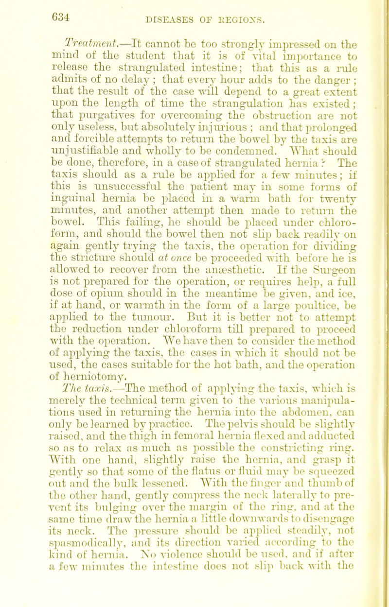 Treutinerd.—It cannot bo too strongly impressed on the mind of the student that it is of vital importance to release the strangulated intestine; that this as a rule admits of no delaj'; that every hour adds to the danger ; that the result of the case will depend to a great extent upon the length of time the strangulation has existed; that purgatives for overcoming the obstruction are not only useless, but absolutely injmious ; and that prolonged and forcible attempts to return the bowel by the taxis are unjustifiable and wholly to be condemned. What should be done, therefore, in a case of strangulated hernia r The taxis should as a rule be applied for a few minutes; if this is unsuccessful the patient may in some forms of inguinal hernia be placed in a warm bath for twentj' minutes, and another attempt then made to retiu'u the bowel. This failing, he should be jilaced under chloro- form, and should the bowel then not slip back readily on again gently trying the taxis, the operation for dividing the strictiu'e should at once be proceeded with before he is allowed to recover from the antesthetic. If the Sru'geon is not prepared for the operation, or recjuires help, a full dose of opium should in the meantime be given, and ice, if at hand, or warmth in the form of a large poultice, be applied to the tuniom-. But it is better not to attempt the reduction under chloroform till i^repared to proceed Avith the operation. We have then to consider the method of appljang the taxis, the cases in which it should not be used, the cases suitable for the hot bath, and the operation of herniotomy. The taxis.—^The method of applying the taxis, whii-h is merely the technical term given to the ^-ario^is manipula- tions used in returning the hernia into the abdomen, can only be learned by practice. The pelvis should be slightly raised, and the thigh in femoral hernia ilexedandadducted so as to relax as much as possible the constricting ring. With one hand, slightl_y raise the hernia, and grasji it gently' so that some of the Hatus or fluid may bo squeezed out and the bulk lessened. Witli the linger and tliumbof tlio other hand, gently compress the neck laterally to pre- vent its biilging over the nnirgin of the ring, and at the same time dra w the hernia a little downwards to disengage its neck. The ]iressure should be ap]ilied steadily, not .spasmodically, and its direction varied according to the kind of hernia. No violence should be used, and if after a few minutes the intestine does not slij) back with the