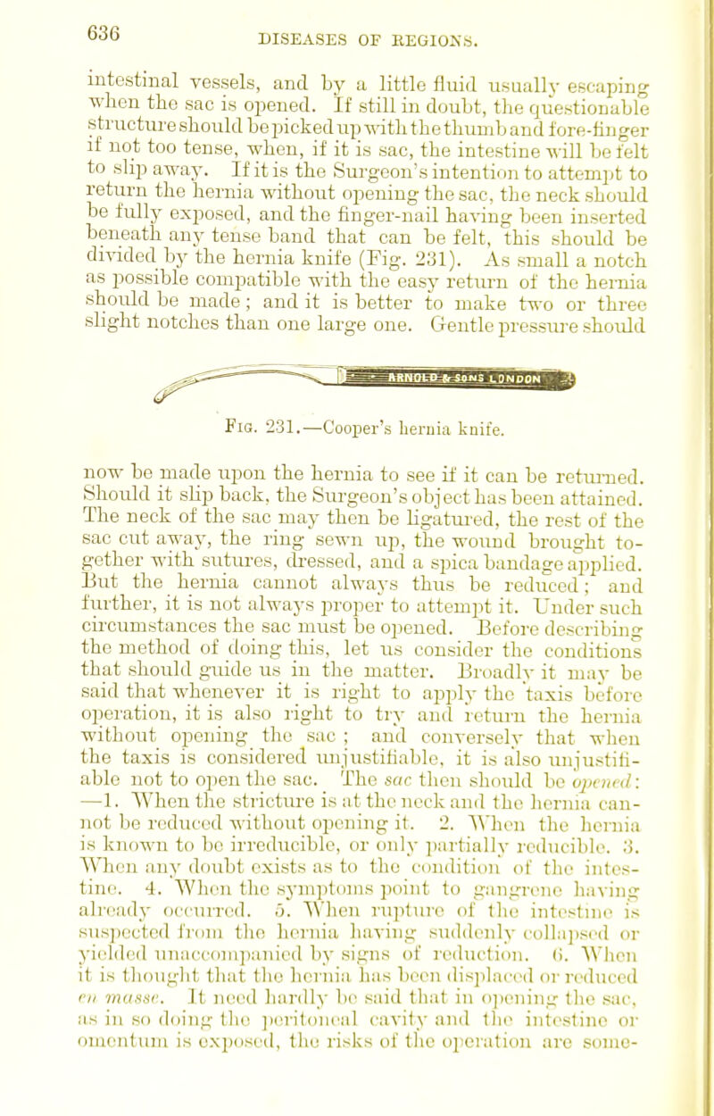 DISEASES OF EEGIONS. intestinal vessels, and by a little fluid usuall V escaping when the sac is opened. If still in doubt, the questionable structure should be picked up with the thumb and fore-linger if not too tense, when, if it is sac, the intestine will be felt to slip away. If it is the Surgeon's intention to attemitt to return the hernia without opening the sac, tlie neck should be fully exposed, and the finger-nail having been inserted beneath any tense band that can be felt, this should be divided by the hernia knife (Fig. 231). As small a notch as possible compatible with the easy return of the hernia should be made; and it is better to make two or three slight notches than one large one. Cientle pressure should Fig. 231.—Cooper's beruia knife. now be made upon the hernia to see if it can be returned. Should it slip back, the Surgeon's object has been attained. The neck of the sac may then be ligatui'ed, the rest of the sac cut away, the ring sewn up, the wound brought to- gether with sutui-es, dressed, and a spica bandage applied. Eut the hernia cannot always thus be reduced; and fui'ther, it is not always proper to attempt it. Under such circumstances the sac must be ojiened. Before describinir the method of doing this, let iis consider the conditions that should guide us in the matter, Eroadly it may be said that whenever it is right to apply the taxis before operation, it is also right to try and return the hernia without opening the sac ; and conversely that when the taxis is considered imju.stitiable, it is also uni'ustifi- able not to 02>en the sac. The sac then should be opened: —1. When the stricture is at the neck and the liernia can- not be rediiced without opening it. 2. When the licniia is known to be irreducible, or only partially reducibh\ .3. When any doubt exists as to the condition of tlie intes- tine. 4. When the symptoms point to gangrene liaving already occurred, b. When rupture of tlie intestine is suspected from the hernia having suddenly collapsed or yielded uniiccf>mpanied by signs of reduction, (i. WJicn it is thouglit that the licrnia has been displaciMl or reduced oil musse. It need hardly be said that in o])ening the .sac, iis in so doing the ])eriton('al cavity and llie intt>stino oi' omentum is exijosed, the risks of the operation are some-