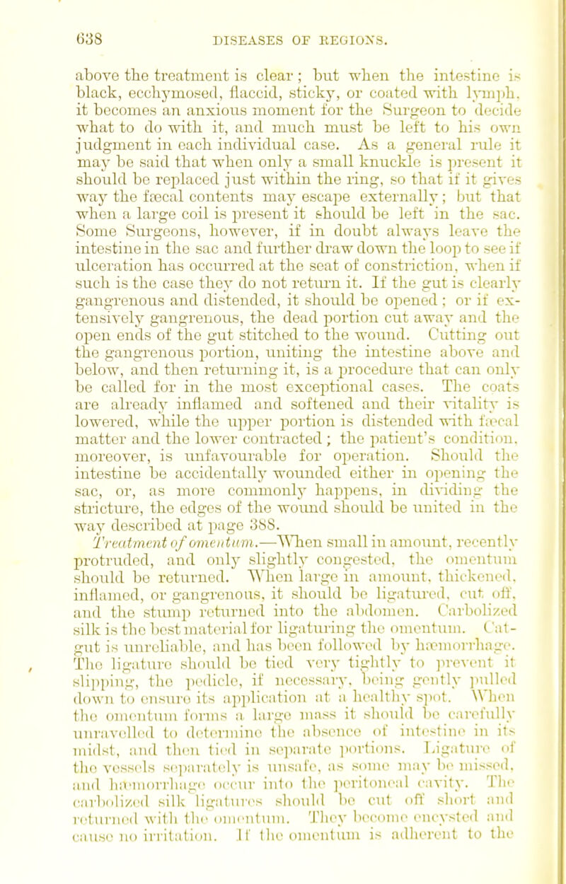 above the treatment is clear ; but when tlie intestine is black, ecclij'moseil, flaccid, sticky, or coated svith huiph. it becomes an anxious moment for the Surgeon to decide what to do with it, and much must be left to his ovi'ii judgment in each individual case. As a general rule it may be said that when only a small knuckle is present it should be replaced just within the ring, so that if it gives way the fa3cal contents may escape externally; but that when a large coil is present it should be left in the sac. Some Surgeons, however, if in doubt always leave the intestine in the sac and fui-ther di'aw down the loop to see if ulceration has occurred at the seat of constriction, when if such is the case they do not retiu'n it. If the gut is clearly gangrenous and distended, it should be opened ; or if ex- tensively gangrenous, the dead portion cut away and the open ends of the gut stitched to the wound. Cutting out the gangrenous portion, uniting the intestine above and below, and then returning it, is a procedure that can only be called for in the most exceptional cases. The coats are already inflamed and softened and their ^itality is lowered, while the ujiper portion is distended with fax^al matter and the lower contracted ; the patient's condition, moreover, is unfavourable for operation. Should the intestine be accidentally wounded either in opening the sac, or, as more comnionlj' happens, in dividing the stricture, the edges of the wound should be united in the way described at page 3S8. Treatment of omentum.—^^Tien small in amount, recently protruded, and only slightly congested, the omentum should be returned. When large in amount, thickened, inflamed, or gangrenous, it should bo ligatured, cut off. and the stump returned into the abdomen. Cavbolized silk is the best mat(_'rial for ligaturing the omentum. ('a! - gut is unreliable, and has been followed by haemorrhage Tho ligature should be tied very tightly to prevent it slipping, the pedicle, if necessary, being gently ]iulled down t(j ensure its application at a healthy s]iot. When the omentum forms ii, large mass it should be carefully unravelled to deterniine tlie absence of intestine in its midst, and tlani tied in separate ])ortions. Tagatnre of tho vessels s(^]iarately is unsafe, as some may be missed. a,nd lufmorrhage occur into the peritoneal ciivity. Tlie carbolized silk ligiitures should be cut off short and rcturn(Ml witli the omentum. They become encysted and cause no irritation. W tlie omentum is adherent to the