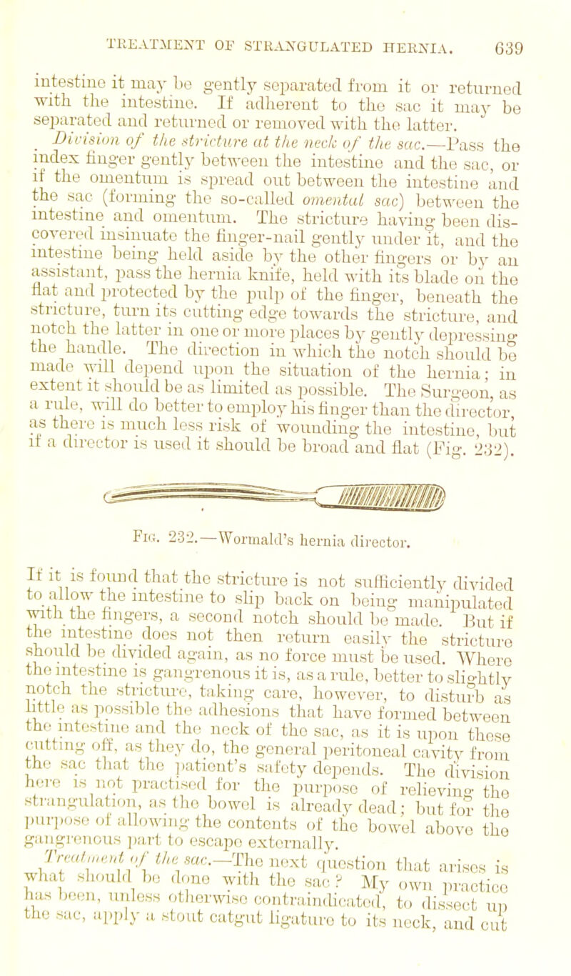 intestine it may bo gently separated from it or returned with the intestine. If adherent to the sac it may be separated aud returned or removed with the latter. _ Division of the stricture at the neck of the sac—Pass the index finger gently between the intestine and the sac, or if the omentum is spread out between the intestine and the sac (forming the so-called omental sac) between the intestine aud omentum. The stricture having been dis- covered insinuate the finger-nail gently nuder it, aud the intestine being held aside by the other fingers or by an assistant, pass the hernia knife, held with its blade oii the fiat aud protected by the pulp of the finger, beneath the stricture, turn its cutting edge towards the stricture, aud notch the latter m one or more places by gently depressing the handle. Tho direction in which the notch should be made will depend upon the situation of the hernia; in extent it should be as limited as possible. The Surgeon as a rule, will do better to employ his finger than the du-ect'or as there is much less risk of wounding the intestine, but if a director is used it should be broad and flat (Fio'. Fic. 232.—Wormald's hernia dii-ector. If it is found that the strictm-e is not sufficiently divided to allow the intestine to slip back on being manipulated with the fingers, a second notch should lie made. But if the intestine does not then return easilv the stricture sh(_)uld be divided again, as no force must be used. Where tho intestine is gangrenous it is, as a rule, better to .slio^htlv notch the stricture, taking care, however, to disturb as little as possible the adhesions that have formed between the mtestine and the neck of the sac, as it is upon these cutting off, as^ they do, the general peritoneal cavitv from the sac tliat the ],ationt's safety depends. The division here is not practised for the purpose of relieving the strangulation as tho bowel is already dead; but for the purpose of allowing the contents of the bowel above the gangi'encus ])art to escape externally. Treatu,cut<,f the sac—Tho next question tliat arises is what should be done with the sac? My own piuctico has boon, unless otherwise contraindicatod, t(, di.ssect un the sac, apply a stout catgut ligature to its neck, aud cut