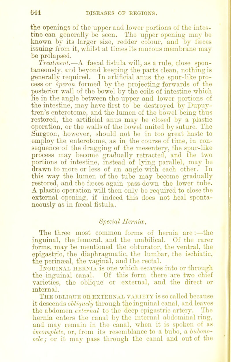 the openings of the uppei-and lower portions of the intes- tine can generally be seen. The upper opening may be known by its larger size, redder colour, and by fajces issuing from it, whilst at times its mucous membrane may be prolapsed. Treatment.—A ffecal fistula will, as a rule, close spon- taneously, and beyond keeping the parts clean, nothing is generally required. In artificial anus the spur-like pro- cess or eperon formed by the projecting forwards of the posterior wall of the bowel bj'- the coils of intestine which lie in the angle between the upper and lower portions of the intestine, may have first to be destroyed by Dupuy- tren's enterotome, and the lumen of the bowel being thus restored, the artificial anus may be closed by a plastic operation, or the walls of the bowel united by sutm-e. The Surgeon, however, should not be in too gi-eat haste to employ the enterotome, as in the com-se of time, in con- sequence of the dragging of the mesentery, the spur-like process may become gradually retracted, and the two portions of intestine, instead of Ijdng parallel, may be drawn to more or less of an angle with each other. In this way the lumen of the tube may become gradually restored, and the ffeces again pass down the lower tube. A plastic operation will then only be required to close the external opening, if indeed this does not heal sjionta- neously as in ftecal fistula. Special Hernia\ The three most common forms of hernia are :—the inguinal, the femoral, and the umbilical. Of the rarer forms, may be mentioned the obturator, the ventral, the epigastric, the diaphragmatic, the lumbar, the ischiatic, the perintral, the vaginal, and the rectal. Inguinal hernia is one wliich escapes into or through the inguinal canal. Of this form there are two chief varieties, the oblique or external, and the direct or internal. The oblique or external variety is so called because it descends ohlicjuch/ through the inguinal canal, and leaves the abdomen external to tlio deep ejiigastric artery. The hernia enters the canal by tlio internal abdominal ring, and may remain in the canal, when it is spoken of as inamijilcte, or, from its reseiiiblancc to a biibo, a hulmno- cde; or it may pass throTigh the canal and out of the