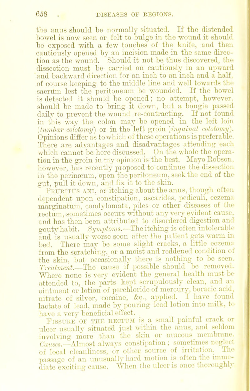 tliG anus slioiild be normally situated. If the distended bowel is now seen or felt to bulge in the wound it should be exf)osed with a few touches of the knife, and then cautiously opened by an incision made in the same dii'ec- tion as the wound. Should it not be thus discovered, the dissection must be carried on cautiously in an upward and backward direction for an inch to an inch and a half, of coru'se keeping to the middle line and well towards the sacrilm lest the peritoneum be wounded. If the bowel is detected it should be opened; no attempt, however, should be made to bring it do-nni, but a bougie passed daily to prevent the wound re-contracting. If not foimd in this way the colon maj' be opened in the left loin {lumljar colotomy) or in the left groin {inguinal colotomy). (Ipinions differ as to which of these operations is preferable. There are advantages and disadvantages attending each which cannot be here discussed. On the whole the opera- tion in the groin in my opinion is the best. Mayo Eobson. however, has recently proposed to continue the dissection in the pcrinfeum, open the peritoneum, seek the end of the gut, pull it down, and fix it to the skin. Peuhitus axi, or itching about the anus, though often dependent upon constipation, ascarides, pediculi, eczema marginatum, condjdomata, piles or other diseases of the rectum, sometimes occurs without any very evident cause, and has then been attributed to disordered digestion and gouty habit. Hymptoms.—The itching is often intolerable and is usually worse soon after the patient gets warm in bod. There inay be some slight cracks, a little eczema from the scratching, or a moist and reddened condition of the skin, but occasionally there is nothing to be seen. Treatment.—The cause if ])ossil)le .should bo removed. Where none is very evident the general health unist be attended to, the parts kept scrupulously clean, and an ointment or lotion of pcrchloridc of mercury, boracic acid, nitrate of silver, cocaine, &c.. applied. I have foiuid lactate of lead, made by pouring lead lotion into milk, to have a very beneficial effect. FissuiMi OF THE HECTUM is a small painful crack or ulccr usually situated just within the anus, and seldom invoh-ing more than the skin or mucous_ mombrano. C,'„,„.s,,,..lAlmost always constipation; .sometimes neglect of local cleanliness, dr otlnn- source of irritation. T]i(> jiassagc of an unusually hard motion is often the iinm<'- diato exciting cause. VVhen the ulcer is once thoroughly