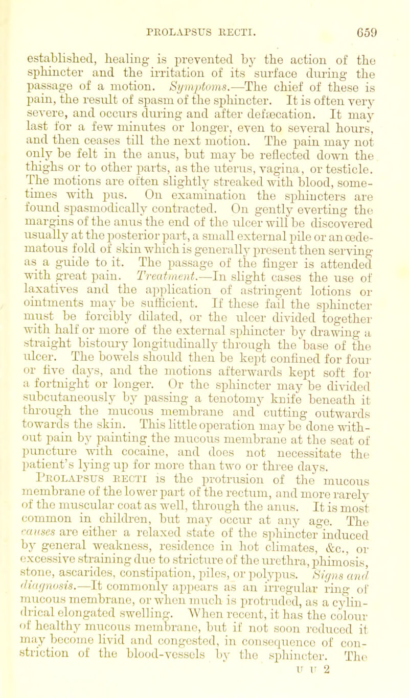 established, healing is i^revented hy the action of the sphincter and the irritation of its surface during the passage of a motion. Symptoms.—The chief of these is pain, the result of spasm of the sphincter. It is often very severe, and occurs dming and after defsecation. It may last for a few minutes or longer, even to several hours, and then ceases till the next motion. The pain may not only be felt in the anus, but may be reflected down the thighs or to other parts, as the uterus, vagina, or testicle. The motions are often slightly streaked with blood, some- times with pus. On examination the sjjhiucters are found spasmodically contracted. On gently everting the margins of the anus the end of the ulcer will be discovered usually at the posterior part, a small external pile or anoede- matous fold of skin which is generally present then serving as a guide to it. The passage of the finger is attended with great pain. Treatment.—In slight cases the use of laxatives and the application of astringent lotions or ointments may be sufficient. If these fail the sphincter must be forcibly dilated, or the ulcer divided together with half or more of tlie external sphincter by drawing a .straight bistom'y longitudinally through the base of the vlcev. The bowels should then be kept confined for four or five_ days, and the motions afterwards kept soft for a fortnight or longer. Or the sphincter may be di\Tided subcutaneously by passing a tenotomy knife beneath it through the mucous membrane and' cutting outwards towards the skin. This httle operation may be done with- out pain by painting the mucous membrane at the seat of punctm^e with cocaine, and does not necessitate the patient's lying up for more than two or three days. Pkolapsus eecti is the protrusion of the mucous Jiiembrane of the lower part of the rectum, and more rarely of the muscular coat as well, through the anus. It is most common in children, but may occur at any age. The cruises are either a relaxed state of the sphincter induced by general weakness, residence in hot climates, &c., or excessive straining due to stricture of the urethra, phimosis, stone, ascarides, constipation, piles, or polypus. Signs and iHwjnosis.-—It commonly appears as an irregular ring of mucous membrane, or when nnich is protruded, as a cylin- drical elongated swelling. When recent, it has the colour of healthy mucous membrane, but if not soon reduced it may become livid and congested, in consequence of con- striction of the blood-vessels by the sphincter. The u V 2