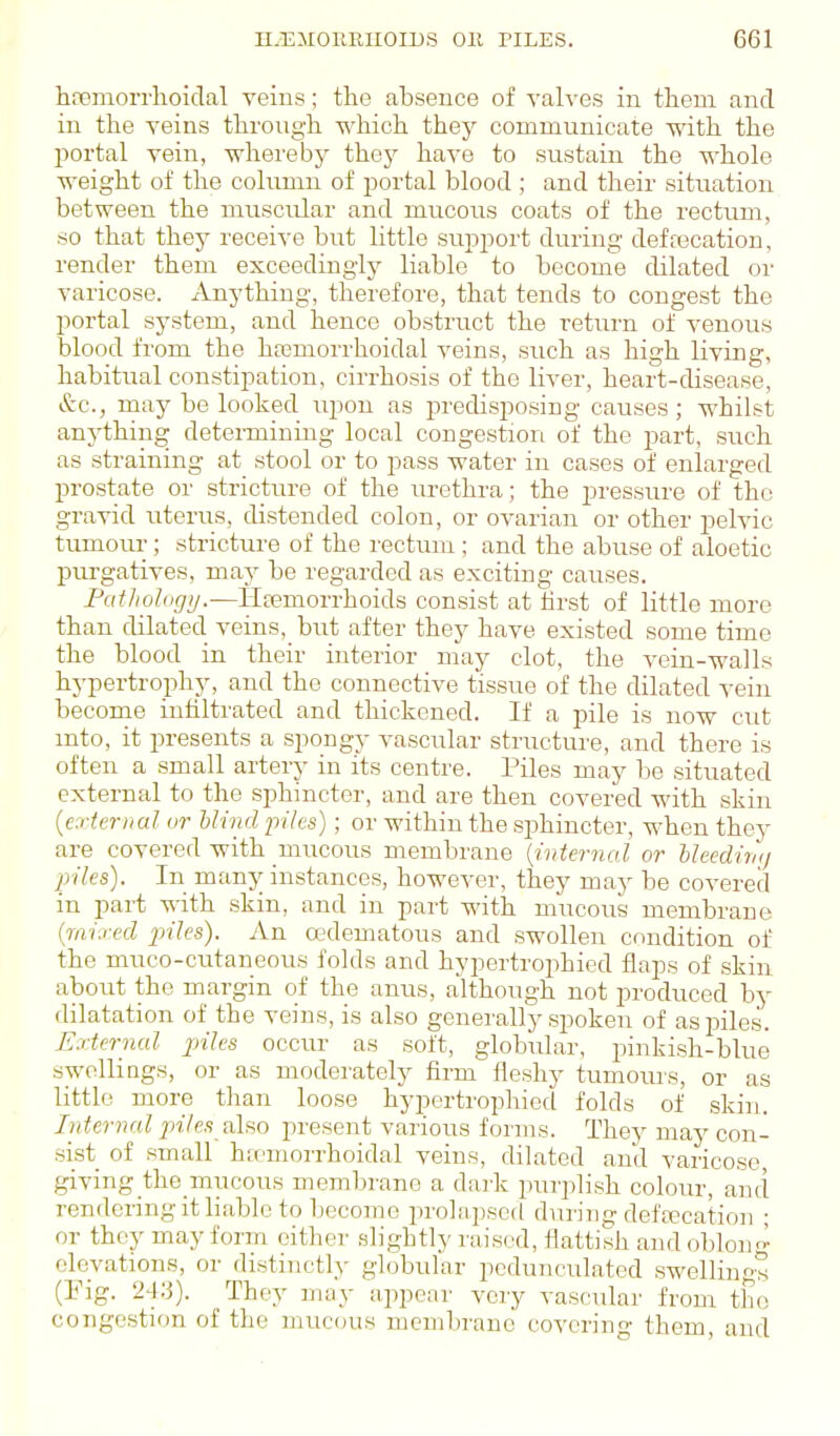 hfiemoiThoidal veins; the absence of valves in tlieni and in the veins through which thej^ communicate with the portal vein, whereby they have to sustain the whole weight of the column of portal blood ; and their situation between the muscular and mucous coats of the rectum, so that they receive but little support during defaacation, render them exceedingly liable to become dilated or varicose. Anything, therefore, that tends to congest the portal system, and hence obstruct the retiirn of venous blood from the hremorrhoidal veins, such as high living, habitual constipation, cirrhosis of the liver, heart-disease, &c., may be looked iipon as predisposing causes ; whilst anything determining local congestion of the part, such as straining at stool or to pass water in cases of enlarged prostate or stricture of the urethra; the pressure of the gravid uterus, distended colon, or ovarian or other pelvic tumour; strictiu-e of the rectmn ; and the abuse of aloetic purgatives, may be regarded as exciting causes. Pathology.—Ilcemorrhoids consist at hrst of little more than cUlated veins, but after they have existed some time the blood in their interior may clot, the vein-walls hypertrophy, and the connective tissue of the dilated vein become inhltrated and thickened. If a pile is now cut into, it presents a spongy vascular structure, and there is often a small artery in its centre. Piles may be situated external to the sphincter, and are then covered with skin {external or hlind piles); or within the sphincter, when they are covered with mucous membrane {internal or NeedirKj piles). In many instances, however, they may be coA'ered in part ^vith skin, and in part with mucous membrane {mixed piles). An edematous and swollen condition of the muco-cutaneous folds and hypertrophicd flaps of skin about the margin of the anus, although not produced by dilatation of the veins, is also generally spoken of as jjiles. External jriles occur as soft, globular, pinkish-blue swellings, or as moderately firm fleshy tumours, or as little more than loose hypertrophicd folds of sldn. Internal piles alfio present various forms. They may con- sist of small hicmorrhoidal veins, dilated and varicose, giving the niucous membrane a dark purplish colour, and rendering it liable to become prolapsed during defajcation ; or they may form either .slightly raised, flatfish and oblou'i^ elevations, or distinctly globular pedunculated swelling^ (Fig. 24;i). They may appear very vascular from the congestion of the mucous membrane covering them, and