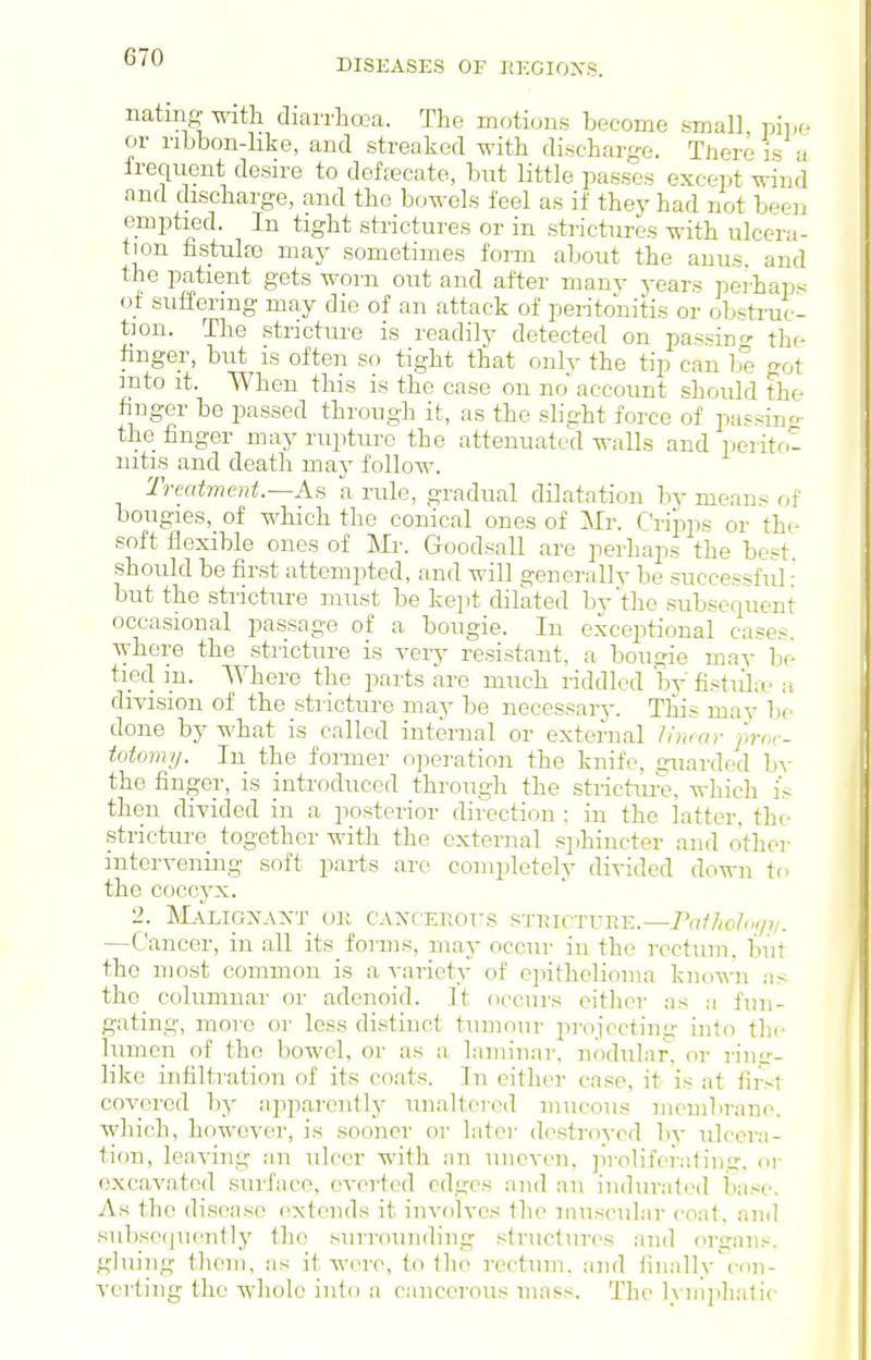 DISEASES OF liKGIOXS. natmg with diarrhooa. The moticjns become small pipe or nbbon-like, and streaked with discharge. There is -i frequent desire to deffecate, bnt little passes except wind and discharge, and the bowels feel as if they had not been emptied. In tight strictures or in strictures with ulcera- tion fistulfe may sometimes form about the anus, and the patient gets worn out and after manv years peihaps of suffering may die of an attack of peritonitis or obstruc- tion. The stricture is readily detected on passin- the finger, but is often so tight that only the tip can be got into it. When this is the case on no' account should the finger be passed through it, as the sbqht force of papain''- the finger may rupture the attenuated walls and iierito- nitis and death may follow. Treatment.—As a rule, gradual dilatation by means of bougies, of which the conical ones of Mr. Cripps or the soft flexible ones of Mr. Goodsall are perhaps the best should be first attempted, and will generally be successful' but the stricture must be kept dilated by'the subsequent occasional passage of a bougie. In exceptional cases, where the stricture is yery resistant, a bougie may be tied m. Where the parts are much riddled by fistiilif a diyision of the stiicture may be necessary. Tliis may be done by what is called internal or external /inmr pror- totomy. In the former oj^eration the knife, guarded by the finger, is introduced through the strictiu'e, wliich i's then divided in a posterior direction ; in the latter, the stricture together with the external sphincter and other intcryening soft parts are completely diyided down to the coccyx. 2. INL-VLIGA^AIs'T OK CAXCETIOTS STRIC-rUEE.—/((///o/'^y?/. —Cancer, in all its forms, may occur in the rectum, but the most common is a variety of epithelioma known as the columnar or adenoid. It occurs either as a fun- gating, more or less distinct tumour projecting into the lumen of the bowel, or as a laminar, n()dular, or riiiir- like infiltration of its coats. In either case, it is at first covered by npparently unaltered mucous membrane, which, however, is sooner or later destroyed by ulcera- tion, leaving an ulcer with ;in uneven, ]iroliferating, or excavated surface, everted edges and an indurated base. As the disease extends it involves the muscular coat, and subse(|U(>ntly the surrounding structures and orijnii.-. gluing them, as it were, to the rectum, and fiiiallv'con- yerting the whole into a ciincerous mass. The lyinphalic