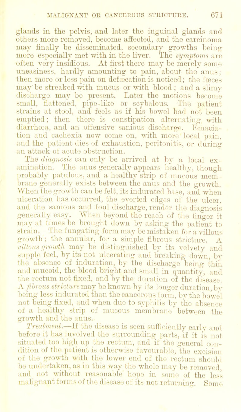 glands in the pelvis, and later the inguinal glands and others more removed, become affected, and the carcinoma may finally be disseminated, secondary growths being- more especially met with in the liver. The symptoms are often very insidious. At first there may be merely some uneasiness, hardly amounting to pain, about the anus; then more or less pain on deftecation is noticed; the ftcces may be streaked with mucus or with blood ; and a slimy discharge may be present. Later the motions become small, flattened, pipe-like or scybalous. The patient strains at stool, and feels as if his bowel had not been emptied; then there is constipation alternating with diarrhoja, and an offensive sanious discharge. Emacia- tion and cachexia now come on, with more local pain, and the patient dies of exhaustion, peritonitis, or duriny an attack of acute obstruction. The (Jiacjnusis can only be arrived at bj^ a local ex- amination. The amis generally appears healthy, though probably patulous, and a healthy strip of mucous mem- brane generally exists between the anus and the growth. When the growth can be felt, its indurated base, and when ulceration has occurred, the everted edges of the ulcer, and the sanious and foul discharge, render the diagnosis generally easy. AVhen beyond the reach of the finger it may at times be brought down by asking the patient tc) strain. The f ungating form may be mistaken for a villous growth; the annular, for a simple fibrous stricture. A villoiis rjroiuth may be distinguished by its velvetjr and supple feel, by its not ulcerating and breaking down, by the absence of induration, by the discharge being thiii and mucoid, the blood bright and small in quantity, and the rectixm not fixed, and by the duration of the disease. A fibrous stricluremay hoknoviuhj its longer duration,by being less indurated than the cancerous form, by the bowel not being fixed, and when duo to s.yphilis by the absence of a healthy strip of mucous membrane' between the growth and the anus. Treatment.~li the disease is seen snflicicutly early and before it has involved the surroimding parts, if it is not situated too high up the rectum, and if the general con- dition of the ])atient is otherwise favoui'able, the excision of the growth witli the lower end of the rectum should bo undm'taken, as in this way the whole may be removed find not Avitliout reasonable hope in some of the less malignant forms of the disease of its not returning. Some