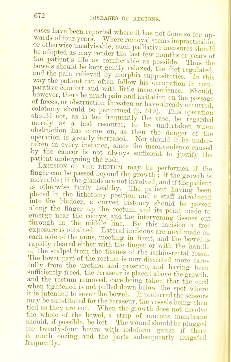 cases have been reported where it has not done so for up- wards of four years. Where removal seems impracticable or otherwise unadvisable, such palliative measm-es should be adopted as may render the last few months or vears of the patients life as comfortable as possible. Thus the bowels should be kept gently relaxed, the diet regulated and the pam relieved by morphia suppositories In thi^ way the patient can often follow his occupation in com- parative comfort and with little inconvenience Should however, there be much pain and irritation on the pas'<a'>e of foeces, or obstruction threaten or have akeadv occim-ed colotoniy should be performed (p. (J19). This operation should not, as is too frequently the case, be re-arded merely as a last resource, to be undertaken°wheu obstruction has come on, as then the danger of the operation is greatly increased. Nor should it be under- taken m every instance, since the inconvenience caused by the cancer is not always sufficient to iu^tifv the patient undergoing the risk. Excision of the rectum mav be perfoi-med if the hnger can be passed beyond the growth : if the o-rowth i^ moveable; if the glands are not involved, and if the patient IS other^nse fairly healthy. The patient havin- been placed m the lithotomy position and a staff introduced into the bladder, a curved bistourv should be pa«'=ed along the finger up the rectum, and its point made to emerge near the coccyx, and the inteiweniug tissues cut through m the middle line. By this incision a free exposure is obtained. Lateral incisions are next made on each side of the anus, meeting in front, and the bowel is rapidly cleared either with the finger or with the handle of the scalpel from the tissues of the ischio-rectal fos^a The lo^ ''er part of the rectum is now dissected more care- fully from the urethra and prostate, and having been sufficiently freed, the ccraseui- is placed above the growth, and the rectimi removed, care being taken that the covd when tightened is not pulled down below the s]>ot where it is intended to sever the bowel. If jireforred the scis.eors may be substituted for the ecraseur, the vessels bein- then tied as they are cut. When the gi-owth does not involve the whole of the bowel, a strip of mucous membrane should, if possible, be loft. The wound should bo plufftrod for twenty-four hours with iodoform gnuze if tlioi-o is much oozing, and the parts subseqiicntlv irrisatcd froepiently.