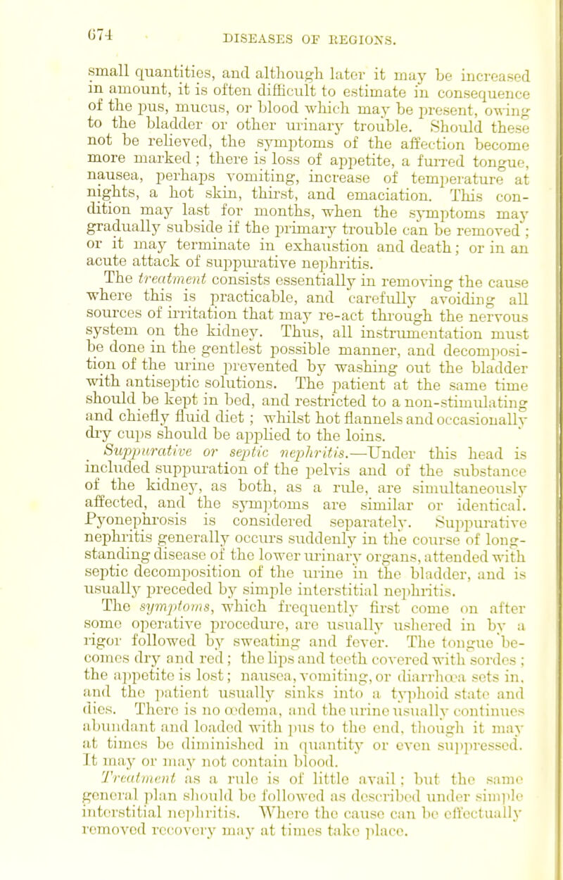 G74 small quantities, and althougli later it may be increased m amount, it is often difficult to estimate in consequence of the pus, mucus, or Llood which may be jiresent, owing to the bladder or other urinary trouble. Should these not be relieved, the symptoms of the affection become more marked; there is loss of aj^petite, a fiuTcd tongue, nausea, perhaps vomiting, increase of temperature at nights, a hot skin, thirst, and emaciation. This con- dition may last for months, when the sjinptoms may gradually subside if the primary trouble can be removed ; or it may terminate in exhaiistion and death; or in an acute attack of suj^pru-ative nephritis. The treatment consists essentially in remo-^dng the cause where this is practicable, and carefully avoiding all sources of irritation that may re-act through the nervous system on the kidney. Thus, all instrumentation must be done in the gentlest possible manner, and decomposi- tion of the urine prevented by washing out the bladder with antiseptic solutions. The patient at the same time should be kept in bed, and restricted to a non-stimiUating and chiefly fluid diet ; whilst hot flannels and occasionallv dry cups should be applied to the loins. Suppurative or septic nephritis.—Under this head is included suppui-ation of the pelvis and of the substance of the kidney, as both, as a rule, are simultaneously affected, and the symjjtoms are similar or identical. Pyonephrosis is considei-ed separately. Suppurative nephi-itis generally occurs suddenly in the course of long- standing disease of the lower minary organs, attended with septic decomposition of the mine in the bladder, and is usually preceded by simple interstitial nephritis. The symptoms, which frequently first come on after some operative procedure, are usually ushered in by a rigor followed by sweating and fever. The tongue be- comes dry and red; tlio lips and teeth covered with'sordes ; the a])petiteis lost; nausea,vomiting,or diarrha'a sets in, and the patient usually sinks into a ty]3hoid state and dies. There is no o'dema, nnd the urine usually continues abundant and loaded with ])us to the end, though it may at times bo diminished in (piantity or even siijjpresscd. It may or may not contain blood. Treatment as a rule is of little avail; but the same genci'al plan should be followed as described under simiile interstitial nephritis. Where the cause can be effectually removed recovery may at times talvc ]ilacc.