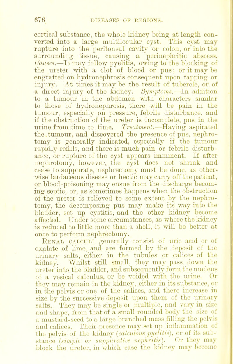 cortical substance, the whole kidney being at length con- verted into a large multilocular cyst. This cyst maj' rupture into the peritoneal cavitj' or colon, or into the surrounding tissue, causing a perinephritic abscess. (Jauses.—It may follow pj^elitis, owing to the blocking of the ureter with a clot of blood or pus; or it may be engrafted on hydi'onephrosis consequent upon tajjping or injurj-. At times it may be the result of tubercle, or of a direct injury of the kidney. Siimptoms.—In addition to a tumoiir in the abdomen with characters similar to those of hydronephrosis, there will be pain in the tumour, esj^ecially on pressure, febrile disturbance, and if the obstruction of the ureter is incomiilete, pus in the urine from time to time. Treatment.—Ha^-ing aspirated the tumour, and discovered the presence of pus, nephro- tomy is generally indicated, especially if the tumour rapidly refills, and there is much pain or febrile disturb- ance, or rupture of the cyst appears imminent. If after nephrotomy, however, the cyst does not shrink and cease to suppurate, nephrectomy must be done, as other- wise lardaceous disease or hectic may carry off the patient, or blood-poisoning may ensue from the discharge becom- ing septic, or, as sometimes happens when the obstruction of the ureter is relieved to some extent by the nejihro- tomy, the decomposing pus niaj^ make its way into the bladder, set up cystitis, and the other kidney become affected. Under some circumstances, as where the kidney is reduced to little more than a shell, it will be better at once to perform nephrectomy. Hen^vl, CALCCTLl generally consist of luic acid or of oxalate of lime, and are formed by the dejiosit of the urinary salts, either in the tubules or calices of the kidney. Whilst still small, they may pass down the ureter into the l)ladder, and subsequently form the nucleus of a vesical calculus, or be voided witli tlic lu-ine. Or thoy may remain in tlic kidney, either in its substance, or in the pelvis or one of tlie cabces, and there increase in size by the successive deposit upon them of the urinary salts. They may be single or multi]de, and vary in .size and .shape, from'that of a small rounded body the size of a mustard-seed to a large branched mass filling the pelvis and calices. Their presence may set Tip inilaniniation of the pelvis of tlie kidney {mirulous jn/rh'ti^), or of its suli- stance {simple- or sii2)piir(dire nei>hrilin). Or thi^y ni:iy block the lu-cter, in which case the kidney may become