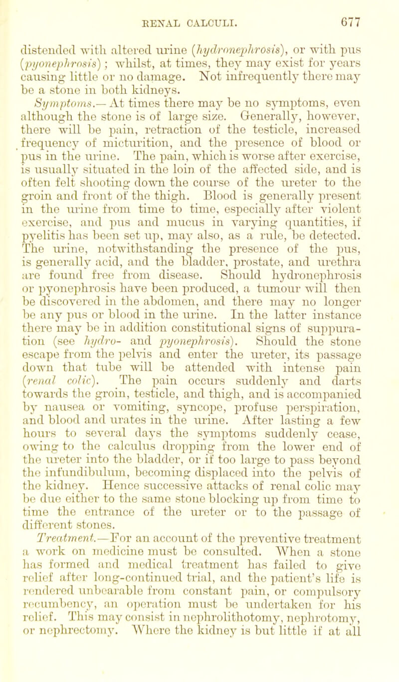 distended with altered lu-ine {hydnmeplirosis), or with pus [pyonephrnsis); whilst, at times, they may exist for years causing little or no damage. Not infrequently there may be a stone in both kidneys. Symptoms.— At times there may be no symptoms, even although the stone is of large size. Generally, however, there will be pain, retraction of the testicle, increased frequency of micturition, and the presence of blood or pus in the urine. The pain, which is worse after exercise, is usually situated in the loin of the affected side, and is often felt shooting do-wn the course of the m-eter to the groin and front of the thigh. Blood is generally present in the mine from time to time, especially after violent exercise, and pus and mucus in varying quantities, if pyelitis has been set up, may also, as a rule, be detected. The imne, notwithstanding the presence of the jjus, is generally acid, and the bladder, prostate, and urethra are found free from disease. Should hycbonephrosis or pyonephrosis have been produced, a tiunoui' will then be discovered in the abdomen, and there may no longer be any jras or blood in the mine. In the latter instance there may be in addition constitutional signs of suppura- tion (see hydro- and pyonephrosis). Should the stone escape from the pelvis and enter the ureter, its passage down that tube will be attended with intense pain [renal colic). The j^ain occurs suddenly and darts towards the groin, testicle, and thigh, and is accompanied by nausea or vomiting, syncope, profuse persjiiration, and blood and urates in the mine. After lasting a few hours to several days the symptoms sirddenly cease, owing to the calculus dropping from the lower end of the ureter into the bladder, or if too large to pass beyond the infundibulum, becoming displaced into the pelvis of the kidney. Hence successive attacks of renal colic may be due either to the same stone blocking up from time to time the entrance of the ureter or to the passage of different stones. Treatment.—For an account of the preventive treatment a work on mediciiie must be consulted. When a stone has formed and medical ti'eatment has failed to give relief after long-continued trial, and the patient's life is rendoi'od unbeai'able fi'om constant pain, or compulsory rccmriboncy, an o])oration must be undertaken for his relief. This may consist in noplirolithotomj', nephrotomy, or nephrectomy. AVhcre the kidney is but little if at till