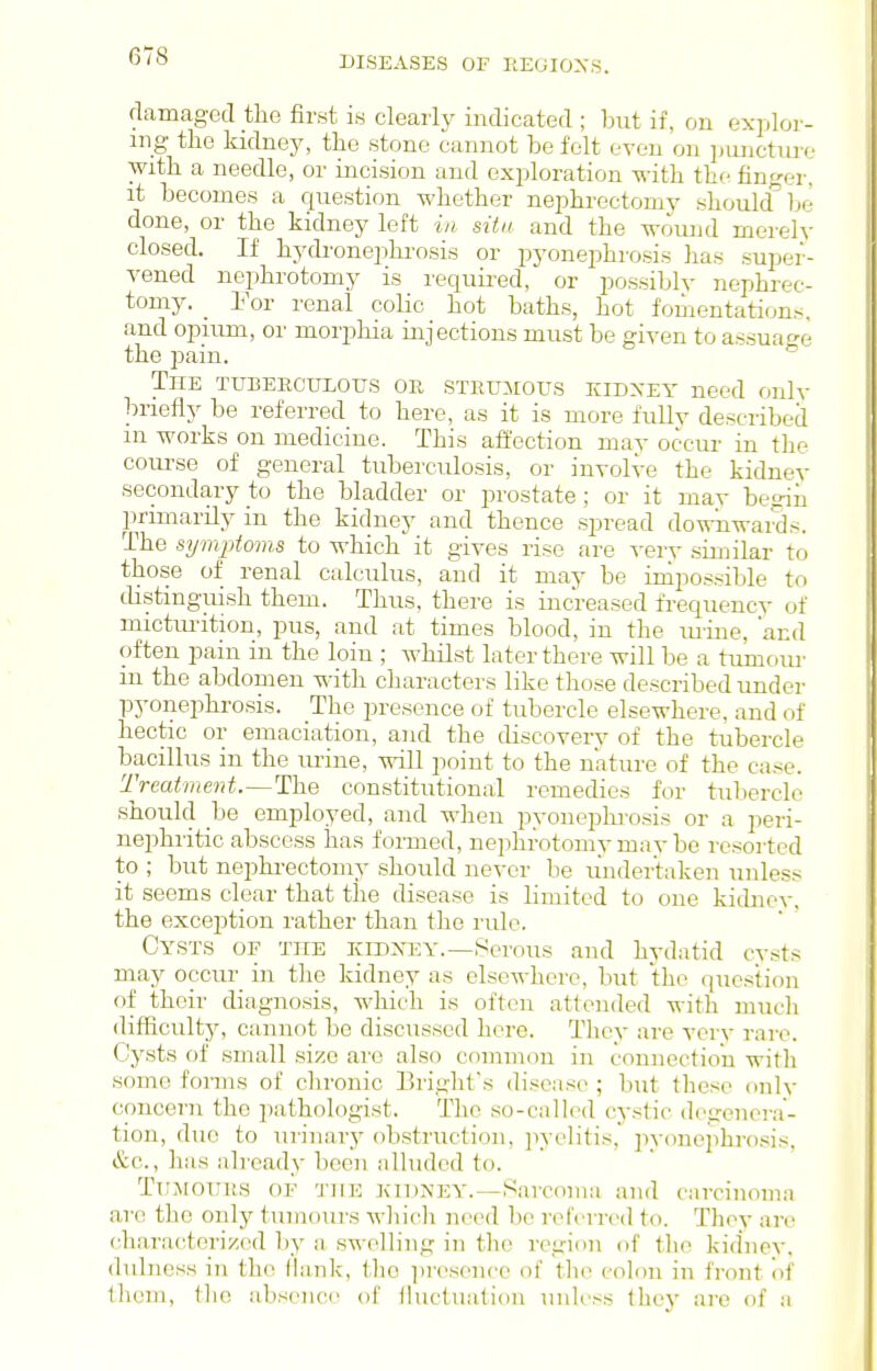 damaged the first its clearly indicated ; but if, on explor- ing the kidney, the stone cannot be felt even on jjuncture with a needle, or incision and exploration with the finger, it becomes a question whether nephrectomy should^ be done, or the kidney left ia situ and the wound merely closed. If hydronephi'osis or pyonephrosis has super- vened nephrotomy is required, or possiblv nephrec- tomy. _ Eor renal colic hot baths, hot fomentations, and opium, or morphia injections must be given to assuao-e the pain. The tubeeculous or STRUiiotrs kidxey need onlv In-iefly be referred to here, as it is more fully described m works on medicine. This affection may occur in the com-se of general tuberculosis, or involve the kidney secondary to the bladder or prostate; or it mav begin primarily in the kidney and thence spread dowiiwai^s. The symptoms to which it gives rise are verv similar to those of renal calculus, and it may be impossible to distinguish them. Thus, there is increased frequency of mictm-ition, pus, and at times blood, in the urine, and often pain in the loin ; whilst later there will be a tumom- in the abdomen with characters like those described under pj'onephrosis. The presence of tubercle elsewhere, and of hectic or emaciation, and the discovery of the tubercle bacillus in the mine, will point to the nature of the case. Treatment.—The constitutional remedies for tubercle should be employed, and when pyonephrosis or a peri- nephritic abscess has formed, nephrotomy mav be resorted to ; but nephrectomy should never be undertaken unless it seems clear that the disease is limited to one kidnev, the exceiJtion rather than the rule. Cysts of the kidxey.—Serous and hydatid cvsts may occur in the kidney as elsewhere, but the question of their diagnosis, which is often attended with much difliculty, cannot be discussed here. Tlicy are verv rare. Cysts of small size are also common in connection with some forms of chronic Blight's disease ; but these only concern the pathologist. The so-callod cystic degenera- tion, duo to urinaiy obstruction, jiyelitis, ])yonephro.'iis, &c., has already been alluded to. Ttimotius of tjie kidney.—Sarcoma and carcinoma are the only tumours whicli need be referred to. They are characterized by a swelling in the region of the kidney, dulness in the flank, tlie i)resence of the colon in front of them, tlie absence of iluclualioii unless they are of a