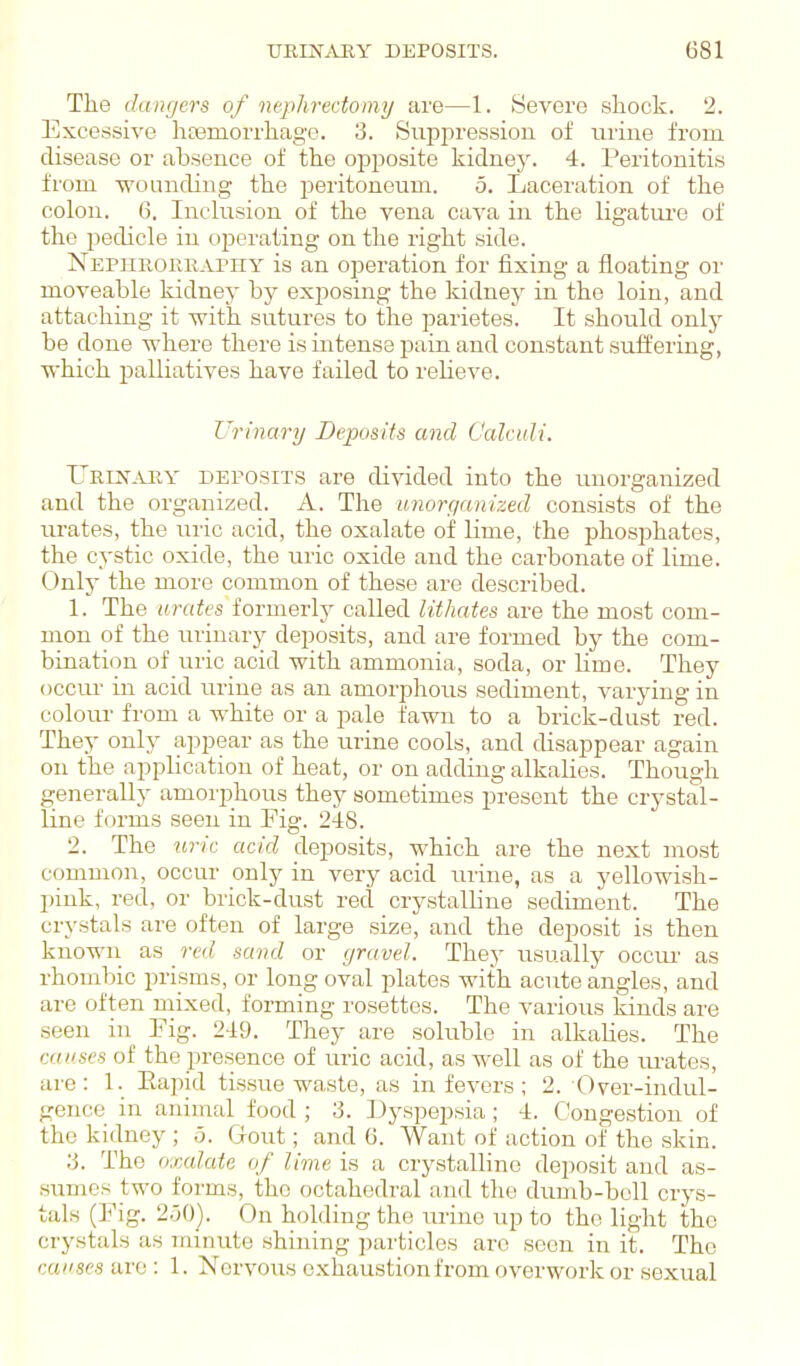 The dangers of nephrectomy are—1. Severe shock. 2. Excessive hcemorrhage. 3. Suppression of urine from disease or absence of the opposite kidney. 4. Peritonitis from •wounding the peritoneum. 5. Laceration of the colon. 6. Inclusion of the vena cava in the ligatiu'e of the pedicle in operating on the right side. Nepurorraphy is an operation for fixing a floating or moveable kidney by exposing the kidney in the loin, and attaching it with sutures to the parietes. It should only be done where there is intense pain and constant suffering, which palliatives have failed to reUeve. Urinary Deposits and Calculi. Ueen'^vry deposits are divided into the unorganized and the organized. A. The imorganized consists of the urates, the uric acid, the oxalate oif lime, the phosiDhates, the cystic oxide, the luic oxide and the carbonate of lime. Onlj' the more common of these are described. 1. The ui'cdes formerly called lithates are the most com- mon of the urinary deposits, and are formed by the com- bination of uric acid with ammonia, soda, or lime. They occur in acid urine as an amorphous sediment, varying in colour from a white or a pale fawn to a brick-dust red. They only appear as the urine cools, and disappear again on the application of heat, or on adding alkalies. Though generally amorphous they sometimes present the crystal- line forms seen in Fig. 248. 2. The uric acid deposits, which are the next most common, occur only in very acid urine, as a yellowish- pink, red, or brick-dust red crystalline sediment. The crystals are often of large size, and the deposit is then known a^i red sand or gravel. They usually occm' as rhombic prisms, or long oval plates with acute angles, and are often mixed, forming rosettes. The various kinds are seen in Fig. 249. They are soluble in alkalies. The causes of the presence of uric acid, as well as of the lu-ates, are: 1. Eapid tissue waste, as in fevers; 2. Over-indul- gence in animal food ; 3. Dyspepsia; 4. Congestion of the kidney ; 5. Gout; and 6. Want of action of the skin. 3. The oxcdate of lime is a crystalline deposit and as- sumes two forms, the octahedral and the dumb-bell crys- tals (Fig. 2.50). On holding the urine up to the light the crystals as minute shining particles arc seen in it. The causes are : 1. Nervous exhaustion from overwork or sexual