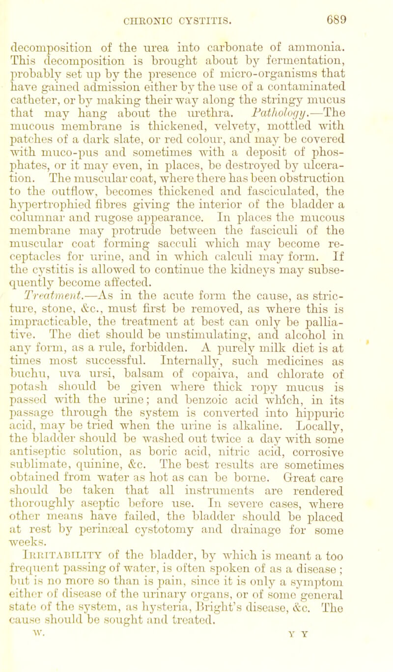 decomposition of tlie urea into carbonate of ammonia. This decomposition is brought about bj^ fermentation, probably set up by the presence of micro-organisms that have gained admission either by the use of a contaminated catheter, or by making theii way along the stringy mucus that may hang about the m-ethra. Fathologrj.—The mucous membrane is thickened, velvety, mottled with patches of a dark slate, or red colour, and may be covered with muco-pus and sometimes with a deposit of phos- phates, or it may even, in j^laces, be destroyed by ulcera- tion. The muscidar coat, where there has been obstruction to the outflow, becomes thickened and fasciculated, the hjqjertrophied fibres giving the interior of the bladder a columnai' and rugose appearance. In places the mucous membrane may protrude between the fasciculi of the muscular coat forming sacculi which may become re- ceptacles for urine, and in which calculi may form. If the cystitis is allowed to continue the kidneys may subse- quently become affected. Treatment.—As in the acute form the cause, as stric- ture, stone, &c., must first be removed, as where this is impracticable, the treatment at best can only be pallia- tive. The diet should be imstimulating, and alcohol in any form, as a rule, forbidden. A purely milk diet is at times most successful. Internally, such medicines as buchu, uva vu'si, balsam of copaiva, and chlorate of potash should be given where thick ropy mucus is passed with the urine; and benzoic acid which, in its passage through the system is converted into hippuric acid, may be tried when the iirine is alkaline. Locally, the bladder should be washed out twice a day with some antiseptic solution, as boric acid, nitric acid, corrosive subbmate, cjuinine, &c. The best results are sometimes obtained from water as hot as can be borne. Great care should bo taken that all instruments are rendered thoroughlj^ aseptic before use. In severe cases, where other means have failed, the bladder should be placed at rest by perinreal cystotomy and drainage for some weeks. liuiiTABiLiTY of the bladder, by which is meant a too frequent passing of water, is often spoken of as a disease ; but is no more so than is pain, since it is only a symptom either of disease of the urinary organs, or of some general state of the system, as hysteria, Ihight's disease, &c. The cause should be sought and treated.
