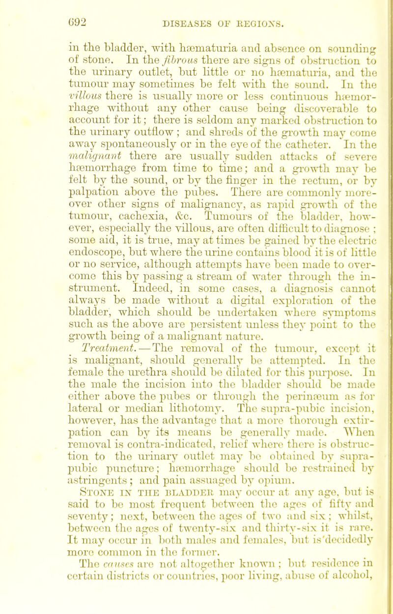 in the bladder, with lifjomaturia and absence on sounding of stone. In the fibrous there are signs of obstruction to the urinary outlet, but little or no heeniaturia, and the tumour may sometimes be felt with the sound. In the villous there is usually more or less continuous hiemor- rhage without any other cause being discoverable to account for it; there is seldom any marked obstruction to the urinary outflow ; and shreds of the growth may come away spontaneously or in the eye of the catheter. In the malignant there are usually sudden attacks of severe hfemorrhage from time to time; and a growth may be felt by the sound, or by the finger in the rectum, or by palpation above the pubes. There are commonly more- over other signs of malignancy, as rapid gi'owth of the tumour, cachexia, &c. Tumoui-s of the bladder, how- ever, especially the villous, are often difBcult to diagnose : some aid, it is true, may at times be gained by the electric endoscope, but where the m-ine contains blood it is of little or no service, although attempts have been made to over- come this by passing a stream of water through the in- strument. Indeed, in some cases, a diagnosis cannot always be made without a digital exploration of the bladder, which should be imdertaken where symptoms such as the above are persistent unless they point to the growth being of a malignant nature. Treatment.—The removal of the tumoiu', except it is maligTiant, should generally be attempted. In the female the urethra shoiild be dilated for this purpose. In the male the incision into the bladder should be made either above the j^ubes or through the perinreum as for lateral or median lithotomy. The supra-pubic incision, however, has the advantage that a more thorough extir- pation can by its means be generally made. TMien removal is contra-indicated, relief wliere there is obstruc- tion to the urinary outlet may be olitained by supra- pubic puncture; haimorrhage should be rcstraincil by astringents ; and pain assuaged by opiuui. Stone in the ulaudeh may occur at any age. but is said to be most frequent between tlio ages of fifty and seventy; next, between the ages of two and six ; whilst, between the ages of twenty-six and thirty-six it is rare. It may occur in both males and females. \n\t is'decidedly more common in tlie former. The causes are not altogether known ; but residence in certain districts or comitries, poor living, abuse of alcohol,