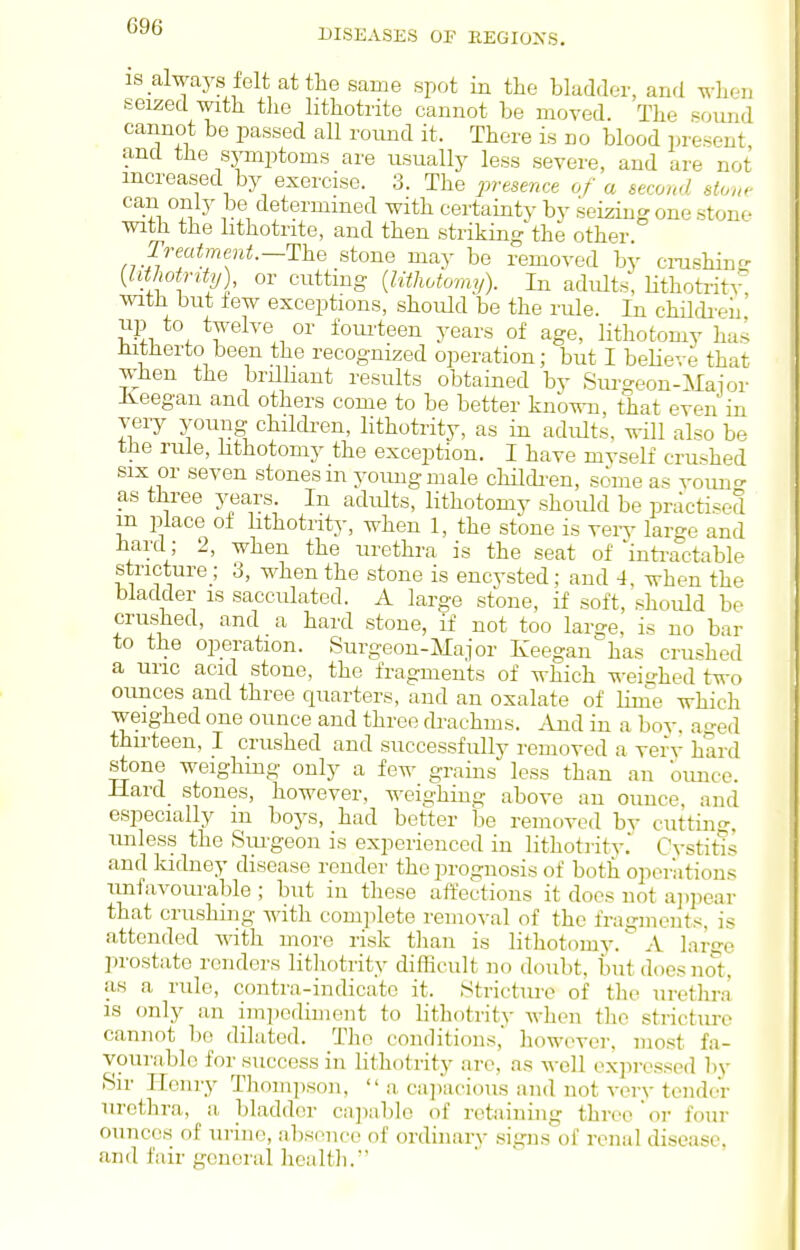 DISEASES OF REGIONS. IS always felt at the same spot in the bladder, and wlien seized with tlie lithotrite cannot be moved. The sound cannot be imssed all romid it. There is no blood present and the symptoms are usually less severe, and are not increased by exercise. 3. The i^esence of a second stone can only be determined with certainty bv seizing one stone with the lithotrite, and then strikingthe other Treatmeiit.—'Ihe stone may be removed by crashinr- {Uthotnty) or cutting {lithotomy). In adults, HthotritA% with but few exceptions, should be the rule. In childi'eii up to twelve or fourteen years of age, lithotomy has mtJierto been the recognized operation; but I believe that when the brilliant results obtained by Surgeon-Mai or Iveegan and others come to be better knb^ii, that even in very young chikben, lithotrity, as in adults, will also be the rule, hthotomy the exception. I have myself crushed SIX or seven stones m young male childi-en, some as vouno- as three years. In adults, lithotomy should be practised m place of hthotrity, when 1, the stone is verv large and bard ; 2, when the urethra is the seat of inti-actable stricture ; 3, when the stone is encysted; and 4, when the bladder is sacculated. A large stone, if soft, should be crushed, and a hard stone, if not too large, is no bar to the operation. Surgeon-Major Keegan has crushed a uric acid stone, the fragments of which -n-ei-hed two ounces and three quarters, and an oxalate of linie which weighed one ounce and throe drachms. And in a boy. aged thirteen, I crushed and successfully removed a very hard stone weighing only a fe^- grains less than an ounce. Hard stones, however, weighing above an ounce, and especially in boys, had better be removed by cutting, unless the Sm-geon is experienced in lithoti-ity. Cystitis and kidney disease render the prognosis of both operations unfavourable ; but in these affections it does not ap]iear that crushing with complete removal of the fragments, is attended with more risk tlian is lithotomy. A large prostate renders lithotrity difficult no doubt, but does not, as a rule, contra-indicate it. Strictm-e of the uretlira IS only an im])cdiment to lithotritv when the stricture cannot bo dilated. T]io conditions, liowever, most fa- vourable for success in lithotrity are, as well expressed by Sir Henry Thompson,  a ca])acious and not very tender urethra, a bladder cajiable of retaining throe or four ounces of urine, a])se]ice of ordinary signs of renal disease, and fair general health.