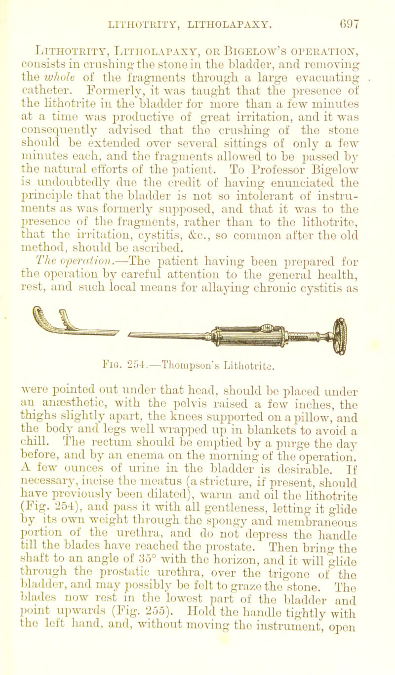 LiTHOTRITY, LiTIIOLAPAXY, OR BiGELOW'S OPERATIOTs% consists in crushino' the stone in the bladder, and removing- the whole of the fragments through a large evacntiting catheter. Formerly, it was taught that the in-esonce of the lithotrite in the bladder for more than a few minutes at a time was productive of great irritation, and it Avas consequently advised that the crushing of the stone should be extended over several sittings of only a few minutes each, and the fragments allowed to be passed by the matm-al efforts of the patient. To Professor Bigelow is midoubtedly due the credit of having enunciated the principle that the bladder is not so intolerant of instru- ments as was formerly supposed, and that it was to the presence of the fragments, rather than to the lithotrite, that the irritation, cystitis, &c., so common after the old method, should be ascribed. The (ypendio)!.—The patient having been prepared for the opoi-ation by careful attention to the general health, rest, and such local means for allaying chronic cystitis as Fig. 254.—Tliompson's Lithotrite. were pointed out under that head, should be placed under an antesthetic, with the pelvis raised a few inches, the thighs slightly apart, the knees supported on a pillow, and the body and legs well wrapped up in blankets to avoid a chill. The rectum should be emptied by a pm'ge the day before, and by an enema on the morning of the operation. A few ounces of ui'ine in the bladder is desirable. If necessary, incise the meatus (a stricture, if present, should have previously been dilated), warm and oil the lithotrite (Fig. 254), and pass it with all gentleness, letting it glide by its own weight through the spongy and membraneous portion of the urethra, and do not'depress the handle till the blades have reached the prostate. Then bring the shiift to an angle of with the horizon, and it will glide through the prostatic urethra, over the trigone of the bladder, and may possibly be felt to graze the stone. The blades now rest in tlie lowcist part of the bladder and ].oint upwards (Fig. 2,05). Hold the handle tightly with the left hand, and, without moving the instrument, open