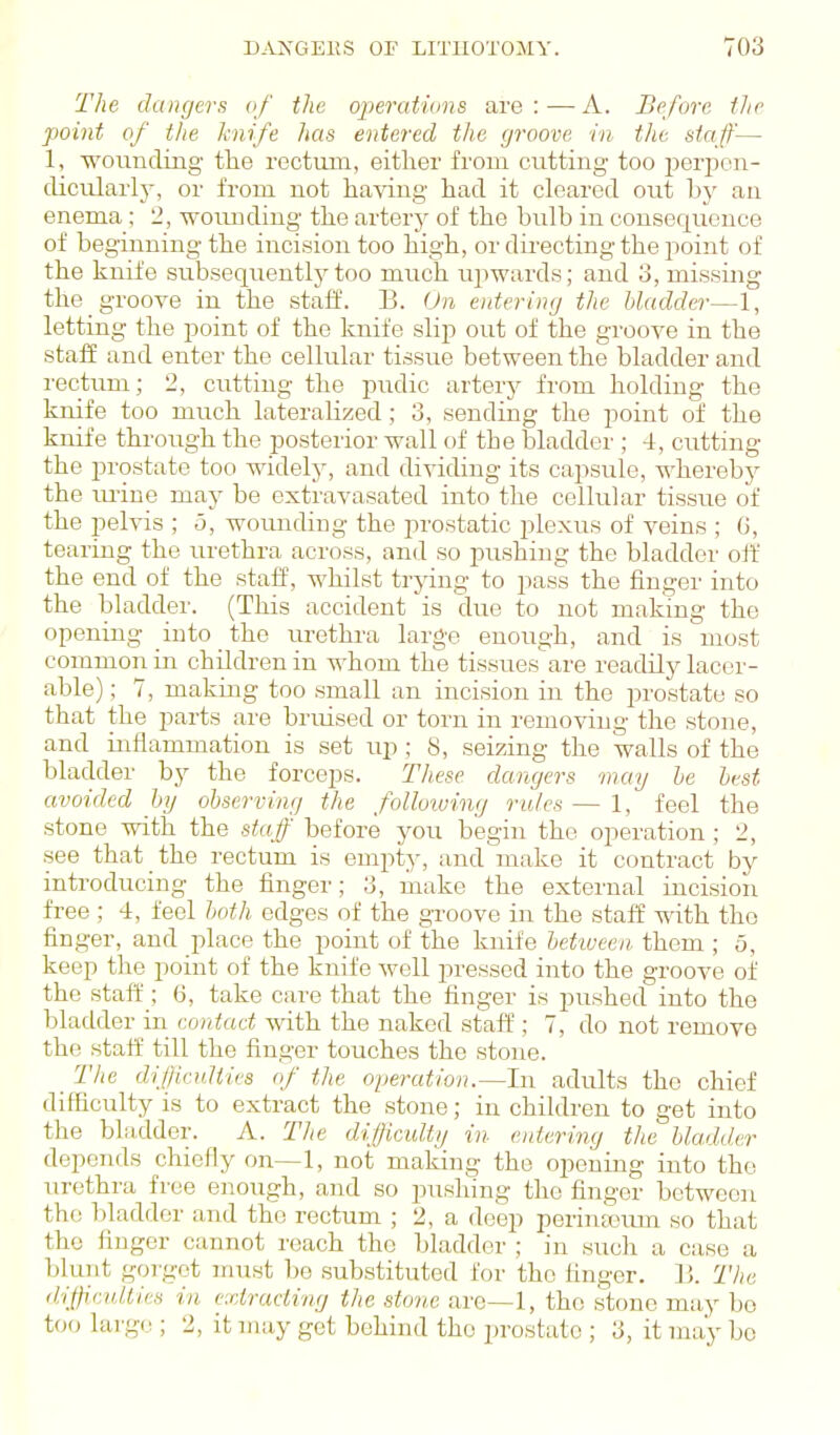 The dangers of the operations are:—A. Before the point of the knife has entered the groove in the staff— 1, wounding the rectum, either from cutting too jjerpon- clicularly, or from not having had it cleared out by an enema; 2, woimdiug the arterj^ of the bulb in consequence of beginning the incision too high, or dii'ecting the point of the knife subsequentlj^too much upwards; and o, missing the groove in the staff. B. On entering the bladder—1, letting the point of the knife slip out of the groove in the staff and enter the cellular tissue between the bladder and rectum; 2, cutting the pudic artery from holding the knife too much lateralized; 3, sending the point of the knife through the posterior wall of the bladder ; 4, cutting the prostate too widely, and di-^dding its capsule, whereby the m-ine may be extravasated into the cellular tissue of the pelvis ; o, wounding the prostatic plexus of veins ; 6, tearing the urethra across, and so pushing the bladder off the end of the staff, whilst trying to pass the finger into the bladder. (This accident is due to not making the opening into the m-ethra large enough, and is most common in children in whom the tissues''are readily lacer- able); 7, making too .small an incision in the prostate so that the parts are bruised or torn in removing the stone, and inflammation is set up ; 8, seizing the walls of the bladder by the forceps. These dangers may he lest avoided hij observing the folloiuing rales — 1, feel the stone with the staff before you begin the operation ; 2, see that the rectum is empty, and make it contract by introducing the finger; 3, make the external incision free ; 4, feel both edges of the groove in the staff with the finger, and place the point of the knife bet-ween, them ; 5, keep the point of the knife well pressed into the groove of the staff ; 6, take cai'e that the finger is pushed into the bladder in contact with the naked staff; 7, do not remove the staff till the finger touches the stone. _ The elif/icuUies nf the operation.—In adults the chief difficulty is to extract the stone; in children to get into the bladder. A. The difficulty in entering the bladder depends chiefly on—1, not making the opening into the urethra free enough, and so pushing the finger between the bladder and the rectum ; 2, a deep perinknun so that the firjger cannot reach the bladder ; in such a case a l)luTit gorget nuist be substituted for the finger. 13. The diffiadtics in extracting the stone are—1, the stone may bo too huge ; 2, it may got behind the prostate ; 3, it may be