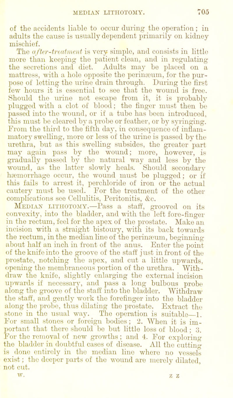 MEDIiVN LITHOTOMY. TOo of the ficcidents liable to occur during- the operatioa; in adrdts the cause is usually dependent primarily on Iddney mischief. The afttr-trtutment is very simple, and consists in little more than keeping the jjatient clean, and in regulating the secretions and diet. Advilts may he placed on a mattress, with a hole oj^posite the periufoum, for the pur- pose of letting the urine drain through. During the first few hours it is essential to see that the wound is free. Should the urine not escape from it, it is probably plugged with a clot of blood; the finger must then be passed into the wound, or if a tube has been introduced, this must be cleared by a probe or feathei', or by syiiuging. From the third to the fifth day, in consequence of inflam- matorj- swelling, more or less of the m-ine is passed by the urethra, but as this swelling subsides, the greater part may again pass by the wormd; more, however, is gradually passed by the natural way and less by the wound, as the latter slowly heals. Should secondary htemorrhage occur, the wound must be plugged; or if this fails to arrest it, perchloride of iron or the actual cautery must be used. For the treatment of the other complications see Cellulitis, Peritonitis, &c. Medi-AJS' lithotomy.—Pass a staff, grooved on its convexitj', into the bladder, and with the left fore-finger in the rectum, feel for the apex of the prostate. Make an incision with a straight bistoury, with its back towards the rectum, in the median line of the perinceum, beginning about half an inch in front of the anus. Enter the point of the knife into the groove of the staff just in front of the prostate, notching the apex, and cut a little upwards, opening the membraneous portion of the m'ethra. With- draw the knife, slightly enlarging the external incision upwards if necessary, and j^ass a long bulbous probe along the groove of the staff into the bladder. Withdraw the staff, and gently work the forefinger into the bladdei' along the probe, thus dilating the prostate. Extract the stone in the usual way. The operation is suitable—1. For small stones or foreign bodies; 2. When it is im- portant that there should be but little loss of blood; 3. For the removal of new growths ; and 4. For ex23loring the bladder in doubtful cases of disease. All the cutting is done entirely in the median lino where no vessels exist; the deeper parts of the -n'ound are merely dilated, not cut. W. Z 2