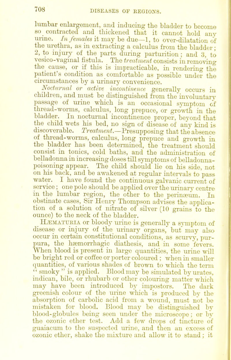 lumbar enlargement, and inducing the bladder to become so _ contracted and thickened that it cannot hold any urine. In females it maj^ be due—1, to over-dilatation o'f the urethra, as in extracting a calculus from the bladder; 2, to injmy of the parts during parturition; and 3, to vesico-vaginal fistula. The treatment consists in removing the_ cause, or if this is impracticable, in rendering the patient's condition as comfortable as possible imder the circumstances by a urinary convenience. Nocturnal or active incontinence generally occm's in children, and must be distinguished from the involuntary passage of ui'ine which is an occasional sj-mptom of thread-worms, calculus, long prepuce, or growth in the bladder. In nocturnal incontinence proper, beyond that the child wets his bed, no sign of disease of any kind is discoverable. Treatment.—VvQ&u.-^^osuig that the absence of thi-ead-worms, calculus, long prepuce and growth in the bladder has been determined, the treatment should consist in tonics, cold baths, and the administration of belladonna in increasing doses till sjTuptoms of belladonna- poisoning appear. The child should lie on his side, not on his back, and be awakened at regular intervals to pass water. I have found the continuous galvanic cruTent of service; one pole should be applied over the urinary centre in the lumbar region, the other to the perintpiim. In obstinate cases. Sir Henry Thompson ad-^-ises the applica- tion of a solution of nitrate of silver (10 grains to the ounce) to the neck of the bladder. HiEMATURlA or bloody urine is generally a sjTnptom of disease or injmy of the urinary organs, but may also occur in certain constitutional conditions, as scur%w, pur- pura, the hsemorrhagic diathesis, and in some fevers. When blood is present in large quantities, the urine will be bright red or coffee or porter coloured ; when in smaller quantities, of various shades of brown to which the term '' smoky  is applied. Blood may be simulated by lu-atcs, indican, bile, or rhubarb or other colouring matter whicli may have been introdiiced by impostors. The dark greenisli coloiu- of the urine which is produced by the absorption of carbolic acid from a wound, must not be mistaken for blood. Blood may bo distinguished by blood-globules being seen under the microscope ; or by the ozonic ether test. Add a few drops of tincture of guaiacum to the suspected urine, and thou an excess of ozouic other, shake the mixtui'c and allow it to stand ; it