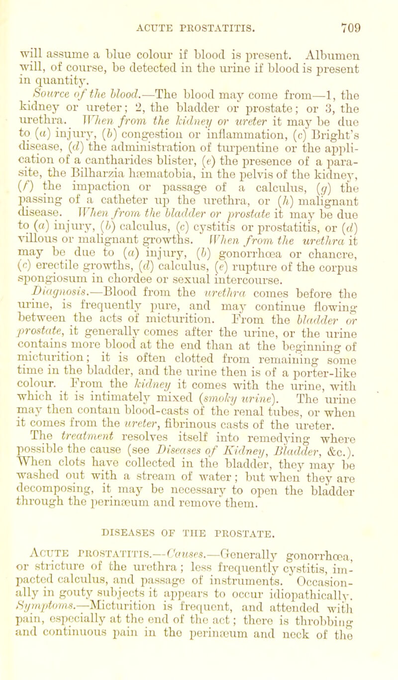 will assume a blue colour if blood is present. Albumen will, of course, be detected in the urine if blood is present in quantity. Source (if the Uood.—The blood may come from—1, the kidney or ureter; 2, the bladder or prostate; or 3, the urethra. When from the Iddney or ureter it may be due to («) injury, (6) congestiou or inflammation, (c) Bright's disease, (rf) the administi'ation of turpentine or the appli- cation of a cantharides blister, (t) the presence of a para- .site, the Bilharzia hrematobia, in the pelvis of the kidney, (/■) the impaction or passage of a calculus, {g) the passing of a catheter up the urethra, or (A,) malignant disease. When from the bladder or prostate it may be due to (a) injiu-y, [h) calculus, (c) cystitis or prostatitis, or ((/) villous or malignant growths. When from, the urethra it may be due to [a) injury, [h] gonorrhoea or chancre, (c) erectile growths, {d) calculus, (e) rupture of the corpus .spongiosum in chordee or sexual intercourse. pUignosis.—Blood from the urethra comes before the ui'iue, is frequently pure, and may continue flowing between the acts of micturition. From the bladder or prostate, it generally comes after the urine, or the urine contains more blood at the end than at the beginning of rnicturition; it is often clotted from remaining some time in the bladder, and the urine then is of a porter-like colour. _ From the kidney it comes with the urine, with which it is intimately mixed (smoky tn-ine). The urine may then contam blood-casts of the'renal tubes, or when it comes from the ureter, fibrinous casts of the ureter. The treatment resolves itself into remedying where possible the cause (see Diseases of Kidney, Bladder, &c.). When clots have collected in the bladder, they may be washed out with a stream of water; but when they are decomposing, it may be necessary to open the bladder through the perinteum and remove them. DISEASES OF THE PROSTATE. AOTTTE PROSTATITIS.—f'cH.sps.—Generally gonorrhcea, or stricture of the urethra; less frequently cystitis, im- pacted calculus, and passage of instruments.  Occasion- ally in gouty suljjects it appears to occur idiopathically. Symiitoms.—Micturition is frequent, and attended with pain, especially at the end of the act; there is throbbing and continuous pain in the perinasum and neck of the