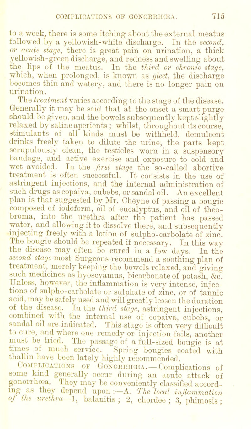 to a -u'eekj there is some itcliiug about the external meatug followed by a yellowish-white discharge. In the second, or acute stage, there is great pain on urination, a thick yellowish-green discharge, and redness and swelling aboiit the_ lips of the meatus. In the third or chronic stage, which, when prolonged, is kno-«m as gleet, the discharge becomes thin and watery, and there is no longer pain on urination. The trecdment varies according to the stage of the disease. Generally it may be said that at the onset a smart piu-ge should be given, and the bowels subsequently kept slightly relaxed by saline aperients ; whilst, throughout its course, stimulants of all kinds must be withheld, demulcent drinks freely taken to diliite the urine, the parts kept scrupulously clean, the testicles worn in a suspensory bandage, and active exercise and exposure to cold and wet avoided. In the first stage the so-called abortive treatment is often successful. It consists in the use of astringent injections, and the internal administration of such drugs as copaiva, cubebs, or sandal oil. An excellent plan is that suggested by Mr. Cheyne of passing a bougie composed of iodoform, oil of eucalyptus, and oil of theo- broma, into the urethra after the patient has passed water, and allowing it to dissolve there, and subsequently injecting freely with a lotion of sulpho-carbolate of zinc. The bougie should be repeated if necessary. In this way the disease may often be cured in a few days. In the secojid stage most Surgeons recommend a soothing plan of treatment, merely keeping the bowels relaxed, and giving such medicines as hyoscyamus, bicarbonate of potash, &c. Unless, however, the inflammation is very intense, injec- tions of sulpho-carbolate or sulphate of zinc, or of tannic acid, may be safely used and will greatlv lessen the duration of the disease. In the tliird stage, astringent injections, combined with the internal use of copaiva, cubebs, or sandal oil are indicated. This stage is often very difficult to cure, and where one remedy or injection fails, another must be tried. The passage of a full-sized bougie is at times of much service. Spring bougies coated with thalhn have been lately highly recommended. Co.Mi'LicATioxs OF GioxoiiRiia-;A. — Complications of some kmd generally occur during an acute attack of gonorrhrx'a. They may be conveniently classified accord- ing as they depend upon A. The local inflammation oj the %irdhra~\, balanitis; 12, chordee ; 3, phimosis;