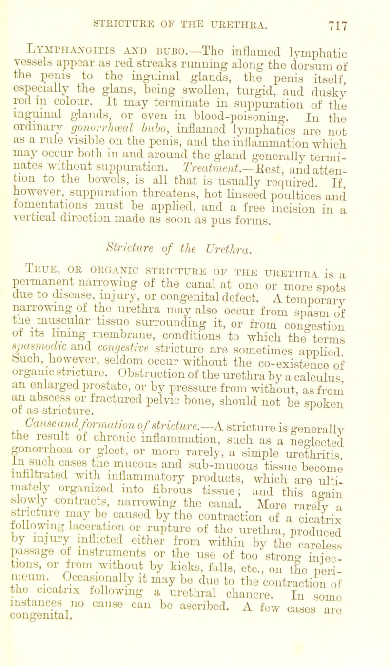 STRICTURE OF TTIE URETHRA. 711 TA-MniAxoiTis AND BUBO.—The inflamed lymphatic vessels apjiear as red streaks runuing along the dorsum oi: the penis to the inguinal glands, the penis itself, especially the gians, being swollen, turgid, and dusk}' red in colour. It may terminate iji suppuration of the inguinal glands, or even in blood-poisoning. In the ordinary yuuorrlueal bubo, inflamed lymphatics are not as a rule visible on the penis, and the inflammation which may occur both in and around the gland generally termi- nates without suppuration. Treatvu'nt.—Rest, and atten- tion to the bowels, is all that is usually required. If however, suppuration threatens, hot linseed poultices and fomentations must be applied, and a free incision in a vertical direction made as soon as pus forms. Stricture of the Urethra. True, or organic stricture 0¥ the xjkethra is -i permanent narrowing of the canal at one or more spots due to disease, injury, or congenital defect. A temporarv narrowing of the urethra may also occur from spasm of the muscular tissue surrounding it, or from congestion of its lining membrane, conditions to which the terms spasmodic and conrjestive stricture are sometimes applied buch, however, seldom occur without the co-existence of organic stricture. Obstruction of the urethra by a calculus an enlarged prostate, or by pressure from without, as from an abscess or fractured pelvic bone, should not be spoken 01 as strictiu'e. ^ Cciusecmd formation of stridure.—A. stricture is generally the result of chronic inflammation, such as a neoiected gonorrha'a or gleet, or more rarely, a simple urethritis in such cases the mucous and sub-mucous tissue become mfaltrated with inflammatory products, which are ulti- mately organized into fibrous tissue; aud this a^ain slowly contracts, narrowing the canal. More rarefv 'i stricture may be caused by the contraction of a cicatrix following laceration or rupture of the urethra, in-oduced by iniury inflicted either from within by the careless passage oi instruments or the use of too strono. tions, or from without by kicks, falls, etc., on the peri- meum. Occasioiially it may be due to the contraction oF the cicatrix following a urethral chancre. In some instances no cause can be ascribed. A few cases are congenital. ^