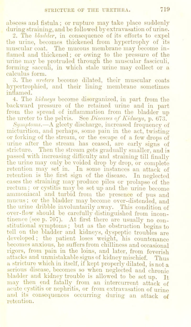 abscess and fistula ; or rupture may take place suddenly during straining, and be followed by extravasation of urine. -. The hludder, in consequence of its efforts to exjiel the urine, becomes thickened from hypertrophy of its muscular coat. The mucous membrane may become in- ilamed and thickened; or owing to the pressure of the urine may be protruded through the muscular fasciculi, forming sacculi, in ■which stale rmue may collect or a calculus form. o. The urders become dilated, their muscular coats hj73ertrophied, and their lining membrane sometimes inflamed. 4. The kidneys become disorganized, in part from the backward pressure of the retained urine and in part from the spread of inflammation from the bladder up the ureter to the pelvis. See Diseases of Kidneys, p. 673. Symptoms.—A gleetj^ discharge, increased frequency of micturition, and perhaps, some jjain in the act, twisting or forking of the stream, or the escape of a few drops of urine after the stream has ceased, are early signs of strictiu'e. Then the stream gets gradually smaller, and is passed with increasing difficult}^ and straining till finally the mine may only be voided drop by drop, or complete retention may set in. In some instances an attack of retention is the first sign of the disease. In neglected cases the straining may produce piles or prolapse of the rectum; or cystitis may be set up and the urine become ammouiacal and turbid from the X'resence of pns and mucus ; or the bladder may become over-distended, and the urine dribble involuntarilj^ away. This condition of over-flow should be carefully distingmshed from incon- tineiii-e (see p. 707). At first there are usually no con- stitutional symptoms; but as the obstruction begins to tell on the bladder and kidneys, dj'speptic troubles are developed; the patient loses weight, his countenance becomes anxious, he suffers from chilliness and occasional rigors, from pain in the loins, and later, from feverish attacks and unmistakable signs of kidney mischief. Thus a stricture which in itself, if kept properly dilated, is not a serious disease, becomes so when neglected and chronic bladder and kidney trouble is allowed to be set up. It may then end fatally from an intercurrent attack of acute cystitis or nephritis, or from extrav;i.sation of urine and its consequences occurring during an attack of retention.