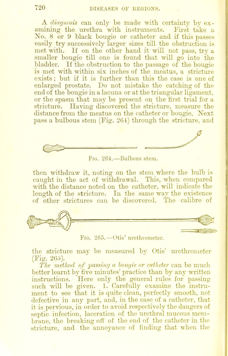 A dicif/nosis can only be made with, certainty by ex- amining the urethra with instruments. First take a No. 8 or 9 black bougie or catheter and if this passes easily try successively larger sizes till the obstruction is met with. If on the other hand it will not pass, try a smaller bougie till one is found that will go into the bladder. If the obstruction to the passage of the bougie is met with within six inches of the meatus, a strictui-e exists; but if it is further than this the case is one of enlarged i^rostate. Do not mistake the catching of the end of the bougie in a lacuna or at the triangular ligament, or the spasm that may be present on the lirst ti'ial for a stricttu'e. Having discovered the stricture, measure the distance from the meatus on the catheter or bougie, Next pass a bulbous stem (Fig. 261) through the strictui-e, and Fig. 264.—Bulbous stem. then withdraw it, noting on the stem where the bulb is caught in the act of withdrawal. This, when compared with the distance noted on the catheter, will indicate the length of the stricture. In the same way the existence of other strictures can be discovered. The calibre of Fig. 265.—Otis' uretlnometer. the strictiu'e may be measured hy Otis' urethrometer (Fig. 26q). The method of passln;/ a hougie or catheter can be much better learnt by five minutes' practice than by any written instructions. Hero only the general rules for passing such will be given. 1. Carefully examine the instru- ment to see that it is quite clean, jierfectly smooth, not defective in any part, and, in the case of a catheter, that it is pervious, in order to avoid n^spoctively the dangers of septic infection, laceration of the urethral :nucous mem- brane, the breaking oft' of the end of the catheter in tln^ stricture, and the annoyance of iinding that when the