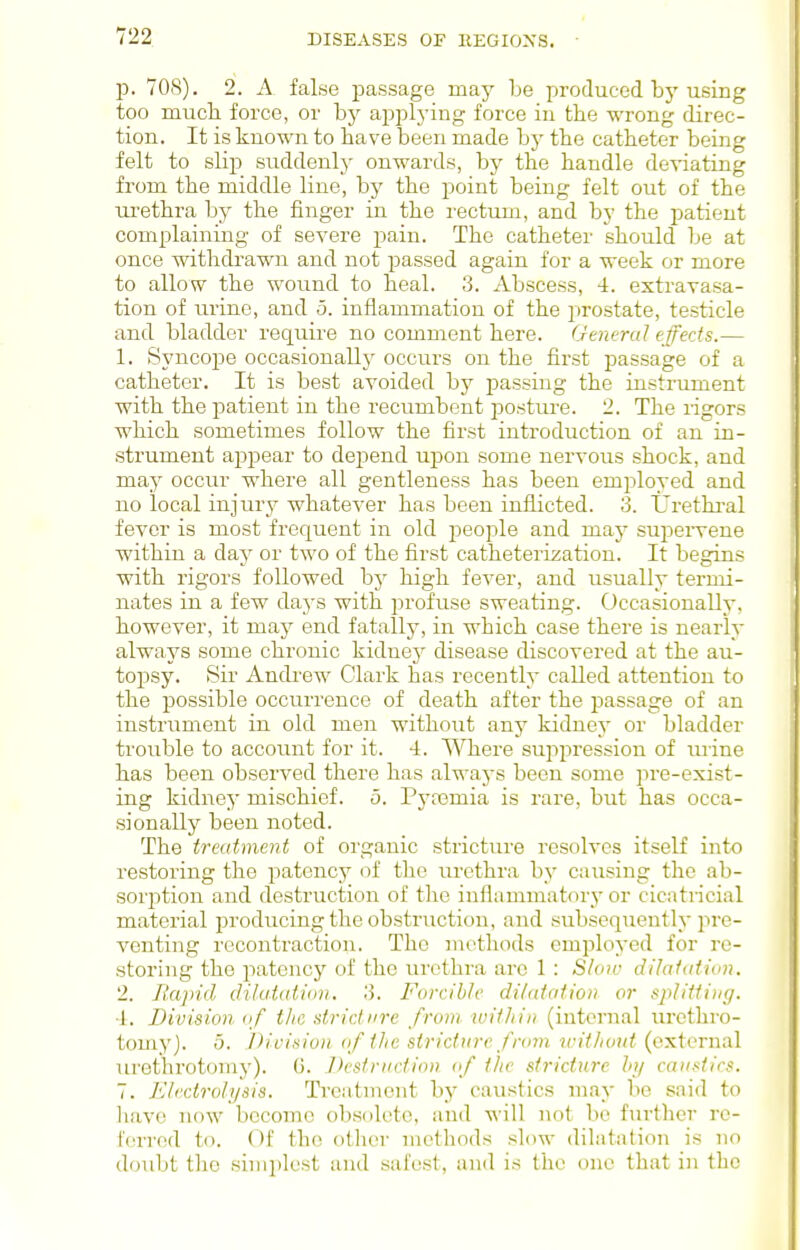 p. 708). 2. A false i^assage may be produced bj'using too mucli force, or by applying force in the wrong direc- tion. It is known to have been made by the catheter being felt to slip suddenly onwards, by the handle deviating from the middle line, by the point being felt out of the urethra by the finger in the rectum, and by the patient complaining of severe pain. The catheter shoiild be at once withdrawn and not passed again for a week or more to allow the wound to heal. 3. Abscess, 4. extravasa- tion of urine, and 5. inflammation of the prostate, testicle and bladder require no comment here. Gmeral effects.— 1. Syncope occasionall}' occurs on the fii'st passage of a catheter. It is best avoided by passing the instrument with the patient in the recumbent j^osture. 2. The rigors which sometimes follow the first introduction of an in- ■strument appear to depend upon some nervous shock, and may occur where all gentleness has been employed and no local injury whatever has been inflicted. 3. IJrethi'al fever is most frequent in old jDcople and may supervene within a day or two of the first catheterization. It begins with rigors followed by high fever, and usually termi- nates in a few days with jirofuse sweating. Occasionally, however, it may end fatally, in which case there is nearly always some chronic kidney disease discovered at the au- topsy. Sir Andrew Clark has recently called attention to the possible occurrence of death after the passage of an instrument in old men without any kidnej' or bladder trouble to account for it. 4. \^^lere sujipression of mine has been observed there has always been some pre-exist- ing kidney mischief. 5. Pyremia is rare, but has occa- sionally been noted. The treatment of organic stricture resolves itself into restoring the patencj' of tlic urethra by causing the ab- sorption and destruction of the inflammatory or cicatricial material producing the obstruction, and subsequently pre- venting recontraction. The methods employed for re- storing the patency of the urethra are 1 : Sloiv dilaiation. 2. Hajiid (lilatation, 3. Forcible dilaiatioii or spJiUiug. 1. Division of the stridiire from mithin (internal lu'cthro- tomy). 5. Division of the stricture from trithout (external urethrotomy). G. Destruction of the stricture hy caustics. 7. Electrolysis. Treatment by caustics may be said to liavo now become ob.solete, and will not bo further rc- I'crred to. Of the otlicr methods slow dilatation is no doubt the simplest and safest, and is the one that in the