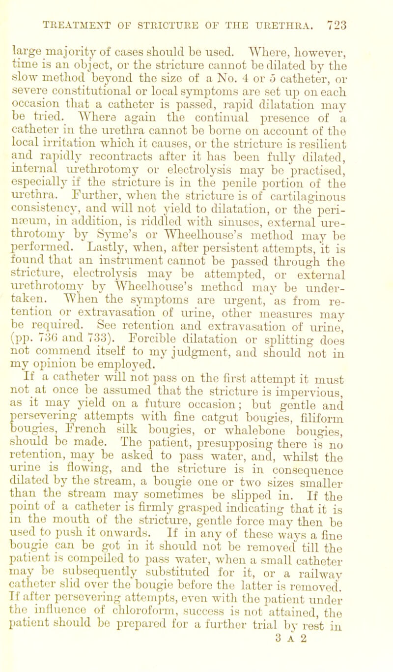 large majority of cases should be used. Where, however, time is an object, or the stricture cannot be dilated by the slow method beyond the size of a No. 4 or o catheter, or severe constitutional or local symptoms are set up on each occasion that a catheter is passed, rapid dilatation may be tried. Where again the continual jjresence of a catheter in the urethra cannot be borne on account of the local ii-ritation which it causes, or the strictui-e is resilient aird rapidly recontracts after it has been fully dilated, internal m-ethrotomy or electrolysis may be practised, especially if the stricture is in the penile portion of the lu'ethra. Further, when the stricture is of cartilaginous consistency, and will not jdeld to dilatation, or the peri- nteum, in addition, is riddled with sinuses, external ure- throtomy by Sj'me's or Wheelhouse's method may be performed. Lastly, when, after persistent attempts, 'it is found that an instrument cannot be passed through the strictiu'e, electrolysis may be attempted, or external lu-ethi-otomy by Wheelhouse's method maj' be under- taken. When the symptoms are lu'gent, as from re- tention or extravasation of mine, other measures may be required. See retention and extravasation of urine, (pp. 73(5 and 733). Forcible dilatation or splitting does not commend itself to my judgment, and should not in my opinion be employed. If a catheter will not pass on the first attempt it must not at once be assumed that the stricture is impervious, as it may yield on a future occasion; but gentle and persevering attempts with fine catgut bougies, filiform bougies, French silk bougies, or whalebone bougies, should be made. The patient, presuppo.sing there is no retention, may be asked to pass water, and, whilst the urine is flowing, and the stricture is in consequence dilated by the stream, a bougie one or two sizes smaller than the stream may sometimes be slipped in. If the point of a catheter is firmly grasped indicating that it is in the mouth of the stricture, gentle force may then be used to push it onwards. If in any of these ways a fine bougie can be got in it should not be removed till the patient is compelled to pass water, when a small catheter may be subsequently substituted for it, or a railwav catheter slid over the bougie before the latter is removed. If after persevering attempts, even with the patient under the influence of chloroform, success is not attained, the patient should be prepared for a further trial by rest in 3 A 2