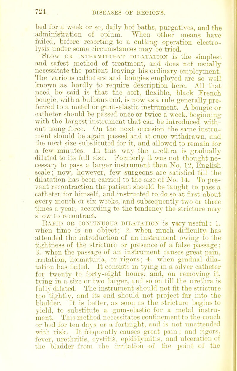 bed for a week or so, dailj- hot baths, purgatives, and the administration of opium. When other means have failed, before resorting to a cutting operation electro- lysis under some circumstances may be tried. SlOVv' or INTERMITTENT DILATATION is the simplest and safest method of treatment, and does not usually necessitate the patient leaving his ordinary eniploj-ment. The A'arious catheters and bougies employed are so -svell known as hardly to require description here. All that need bo said is that the soft, flexible, black French boiigie, with a bulbous end, is now as a rule generally pre- ferred to a metal or gum-elastic instrument. A bougie or catheter should be passed once or twice a week, beginning with the largest instrument that can be introduced with- out iising force. On the next occasion the same instru- ment should be again j^assed and at once withdrawn, and the next size substituted for it, and allowed to remain for a few minutes. In this way the urethra is gradually dilated to its full size. Formerly it was not thought ne- cessary to pass a larger instrument than Xo. 12, English scale; now, however, few surgeons are satisfied till the dilatation has been carried to the size of Xo. 14. To jtre- vent recontraction the patient .should be taught to pass a catheter for himself, and instructed to do so at first about ever}' month or six weeks, and subsequently two or three times a year, according to the tendency the strictm-e may show to recontract. Eapid or coxtixtjous DILATATION is Vary useful: 1. when time is an object; 2. when much difficulty has attended the introduction of an instrument owing to the tightness of the stricture or jiresence of a false passage; ■i. when the passage of an instrument causes great pain, irritation, htematuria, or rigors; 4. when gradual dila- tation has failed. It consists in tying in a silver catheter for twenty to forty-eight hours, and, on removing it, tying in a size or two larger, and so on till the urethra is fully dilated. The in.strumcnt should not fit the stricture too tightly, and its end should not in'ojoct far into the bladder. It is l)nttor, as soon as the stricture begins to yield, to sub.stitute a gimi-elastic for a metal instru- ment. This method necessitates confinement to the couch or bed for ton days or a fortnight, and is not unattended with ri.sk. It frequently causes great pain: and rigors, fever, uri'tln-itis, cystiti.*. epididynjitis, and ulceration of the bladder from the irritation of the point of the