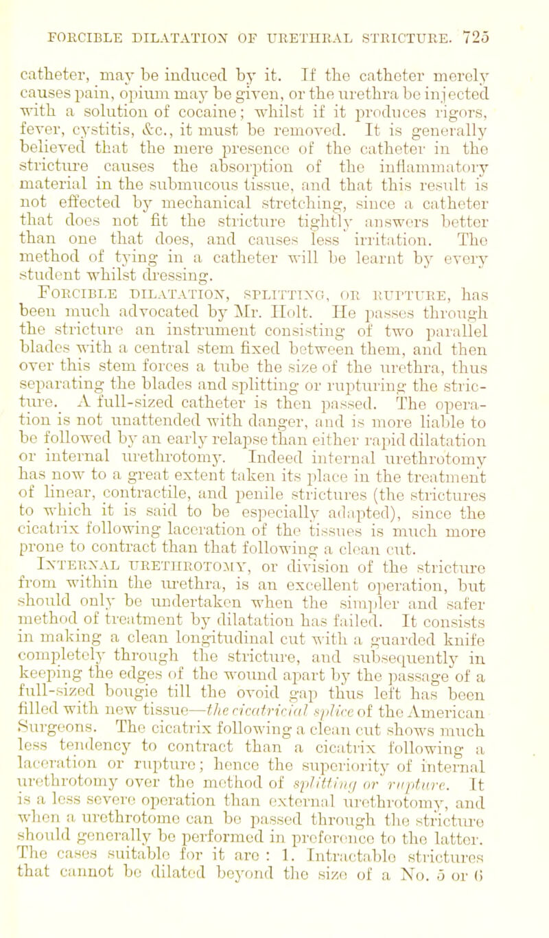 catheter, may be induced by it. If the catheter merely causes pain, opium may be given, or the urethra be injected ■with a solution of cocaine; whilst if it produces rigors, fever, cystitis, &c., it must be removed. It is generally believed that the mere presence of the catheter in the stricture causes the absorption of the inflammatory material in the submucous tissue, and that this residt is not etfected by mechanical stretching, since a catheter that does not fit the stiicture tiglitly answers better than one that does, and causes less irritation. The method of tying in a catheter will be learnt by every student whilst ckessing. Forcible dilatation, splitting, or RurTUEE, has been much advocated by Mr. Holt. He passes through the stricture an instrument consisting of two parallel blades with a central stem fixed between them, and then over this stem forces a tube the size of the urethra, thus separating the blades and splitting or rupturing the stric- ture. x\. full-sized catheter is then passed. The opera- tion is not unattended with danger, and is more liable to be followed b}- an early relapse than either rapid dilatation or internal urethrotomy. Indeed internal urethrotomy has now to a great extent taken its place in the treatment of linear, contractile, and penile strictures (the strictures to which it is said to be especially adapted), since the cicatrix following laceration of the tissues is much more prone to contract than that following a clean cut. Ixterxal URETHEOTOiiY, or division of the stricture from within the urethra, is an excellent operation, but should only be undertaken when the simpler and safer method of treatment by dilatation has failed. It consists in making a clean longitudinal cut with a guarded knife completely through the stricture, and subsequently in keeping the edges fif the wound apart by the passage of a full-sized bougie till the ovoid gap thus left has been filled with new tissue—the n'catricfal splice ol the American Surgeons. The cicatrix following a clean cut shows much less tendency to contract than a cicatrix following a laceration or rupture; hence the superiority of internal urethrotomy over the method of spJitfiiu/ or riiptnrc. It is a less severe operation than external urethrotomy, and wlicn a urethrotome can bo passed through tlie stricture should generally be performed in preference to the latter. The cases suitable for it are : 1. Intractable strictures that cannot be dilated beyond the size of a No. 5 or (!