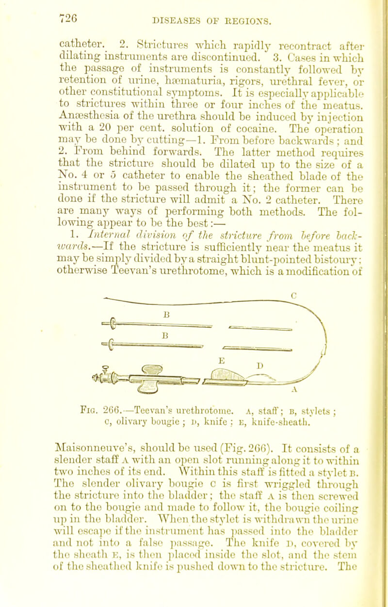 catlieter._ 2. Strictures which rapirllj- recontract after dilating instruments are discontinued. 3. Cases in ■whicli the passage of instruments is constantlj' followed bj- retention of urine, hsematuria, rigors, urethral fever, or other constitutional symptoms. It is especially applicable to strictures within three or four inches of the meatus. Ancesthosia of the urethra should be induced by injection with a 20 per cent, solution of cocaine. The^ operation may be done by cutting—1. From before backwards ; and 2. From behind forwards. The latter method requires that the stricture should be dilated up to the size of a No. 4 or 5 catheter to enable the sheathed blade of the instrument to be passed through it; the former can be done if the stricture will admit a Xo. 2 catheter. There are many ways of performing both methods. The fol- lowing appear to be the best:— 1. Interned division of^ the stricture from lief ore hacJ:- ivards.—If the stricture is sufficiently near the meatus it may be simply divided by a straight blunt-pointed bistoury: otherwise Teevan's urethrotome, which is a modification of Fic. 266.—Teevan's urethrotome. A, staff; b, stylets; c, olivary bougie ; n, knife ; E, kuife-slieath. Maisonneuve's, shoiildbe used (Fig. 2()r)). It cousists of a slender staff A with an open slot nmuing along it to within two inches of its end. Within this staff is fitted a stylet B. The slender olivary bougie c is first wriggled through the stricture into tlio bladder; the staff a is thtm .screwed on to the bougie and made to follow it, the bougie coiling up in the bladder. When the stjdet is withdrawn the urine will csca]>c if the instrument has jiassed into the bladder and not into a false jmssage. The knife ]i. covered by the sheatli V,, is tlien placed inside the slot, nw\ tlie stem of the sheathed knife is pushed down to the stricture. The