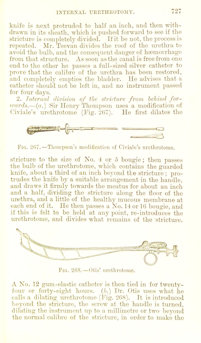 knife is next protraded to lialf an incli, and then witli- drawu in its slieath, which is pushed forward to see if the stricture is completely divided. If it be not, the process is repeated. Mr. Teevau divides the roof of the urethra to avoid the bulb, and the consequent danger of haemorrhage from that structure. As soon as the canal is free from one end to the other he passes a full-sized silver catheter to prove that the calibre of the urethra has been restored, and completel.y empties the bladder. He advises that a catheter should not be left iu, and no instrument passed for four days. '2. Internal division of the stricture from behind for- wards.—(«.) Sir Henry Thoni2)son rises a modification of Civiale's urethrotome (Fig. liliT). He first dilates the Fig. 267.—Tliompsou's modification of Civiale's lu-ethrotome. stricture to the size of No. 4 or 5 boiigie; then passes the bulb of the urethrotome, which contains the guarded knife, about a third of an inch beyond the stricture ; pro- trudes the knife by a suitable arrangement in the handle, and draws it firmly towards the meatus for about an inch and a half, dividing the stricture along the floor of the urethra, and a little of the healthy mucous membrane at each end of it. He then passes a No. 14 or 1(3 bougie, and if this is felt to be held at any point, re-introduces the lu-ethrotome, and divides what remains of the stricture. Fig. 268.—U(,is' urellirotonie. A No. 12 gum-elastic catheter is then tied in for twenty- four or forty-eight hours. {!>.) Dr. Otis uses what he calls a dihiting urethrotome (Fig. '2()S). It is introduced beyond the stricture, the screw at the handle is turned, dilating the instriimont up to a millimetre or two beyond the noraial calibre of the stricture, in order to make the